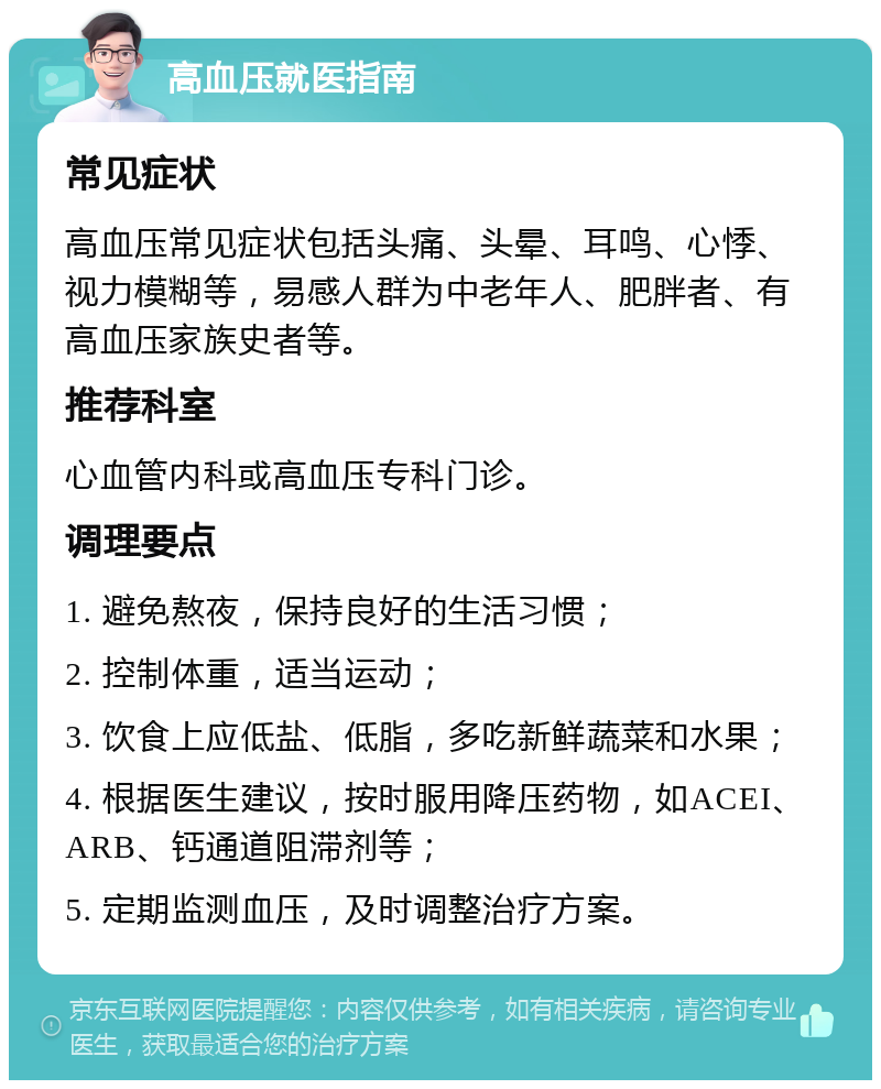 高血压就医指南 常见症状 高血压常见症状包括头痛、头晕、耳鸣、心悸、视力模糊等，易感人群为中老年人、肥胖者、有高血压家族史者等。 推荐科室 心血管内科或高血压专科门诊。 调理要点 1. 避免熬夜，保持良好的生活习惯； 2. 控制体重，适当运动； 3. 饮食上应低盐、低脂，多吃新鲜蔬菜和水果； 4. 根据医生建议，按时服用降压药物，如ACEI、ARB、钙通道阻滞剂等； 5. 定期监测血压，及时调整治疗方案。