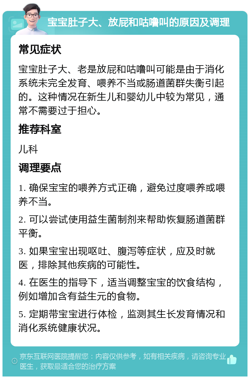 宝宝肚子大、放屁和咕噜叫的原因及调理 常见症状 宝宝肚子大、老是放屁和咕噜叫可能是由于消化系统未完全发育、喂养不当或肠道菌群失衡引起的。这种情况在新生儿和婴幼儿中较为常见，通常不需要过于担心。 推荐科室 儿科 调理要点 1. 确保宝宝的喂养方式正确，避免过度喂养或喂养不当。 2. 可以尝试使用益生菌制剂来帮助恢复肠道菌群平衡。 3. 如果宝宝出现呕吐、腹泻等症状，应及时就医，排除其他疾病的可能性。 4. 在医生的指导下，适当调整宝宝的饮食结构，例如增加含有益生元的食物。 5. 定期带宝宝进行体检，监测其生长发育情况和消化系统健康状况。