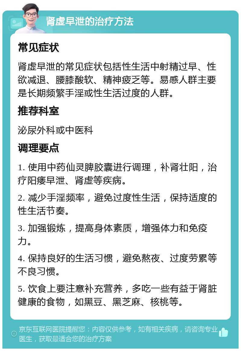 肾虚早泄的治疗方法 常见症状 肾虚早泄的常见症状包括性生活中射精过早、性欲减退、腰膝酸软、精神疲乏等。易感人群主要是长期频繁手淫或性生活过度的人群。 推荐科室 泌尿外科或中医科 调理要点 1. 使用中药仙灵脾胶囊进行调理，补肾壮阳，治疗阳痿早泄、肾虚等疾病。 2. 减少手淫频率，避免过度性生活，保持适度的性生活节奏。 3. 加强锻炼，提高身体素质，增强体力和免疫力。 4. 保持良好的生活习惯，避免熬夜、过度劳累等不良习惯。 5. 饮食上要注意补充营养，多吃一些有益于肾脏健康的食物，如黑豆、黑芝麻、核桃等。