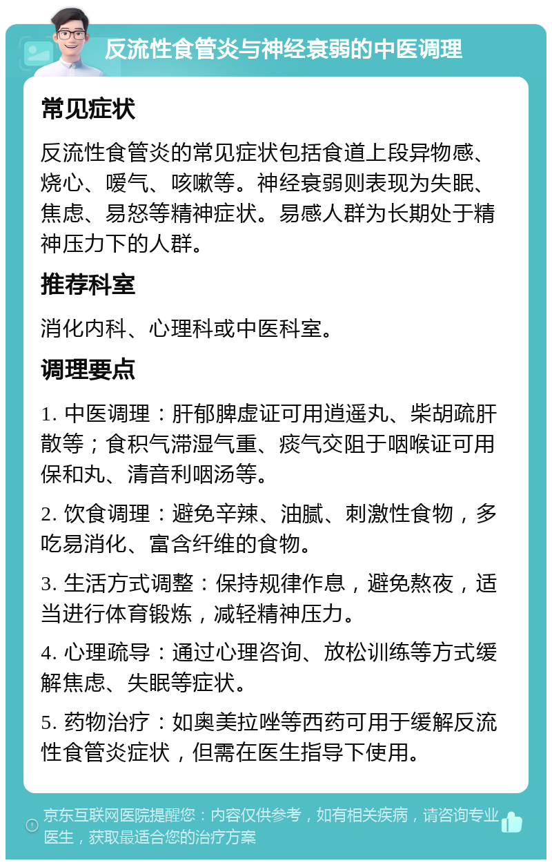 反流性食管炎与神经衰弱的中医调理 常见症状 反流性食管炎的常见症状包括食道上段异物感、烧心、嗳气、咳嗽等。神经衰弱则表现为失眠、焦虑、易怒等精神症状。易感人群为长期处于精神压力下的人群。 推荐科室 消化内科、心理科或中医科室。 调理要点 1. 中医调理：肝郁脾虚证可用逍遥丸、柴胡疏肝散等；食积气滞湿气重、痰气交阻于咽喉证可用保和丸、清音利咽汤等。 2. 饮食调理：避免辛辣、油腻、刺激性食物，多吃易消化、富含纤维的食物。 3. 生活方式调整：保持规律作息，避免熬夜，适当进行体育锻炼，减轻精神压力。 4. 心理疏导：通过心理咨询、放松训练等方式缓解焦虑、失眠等症状。 5. 药物治疗：如奥美拉唑等西药可用于缓解反流性食管炎症状，但需在医生指导下使用。