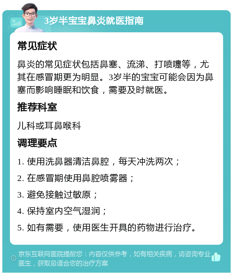 3岁半宝宝鼻炎就医指南 常见症状 鼻炎的常见症状包括鼻塞、流涕、打喷嚏等，尤其在感冒期更为明显。3岁半的宝宝可能会因为鼻塞而影响睡眠和饮食，需要及时就医。 推荐科室 儿科或耳鼻喉科 调理要点 1. 使用洗鼻器清洁鼻腔，每天冲洗两次； 2. 在感冒期使用鼻腔喷雾器； 3. 避免接触过敏原； 4. 保持室内空气湿润； 5. 如有需要，使用医生开具的药物进行治疗。