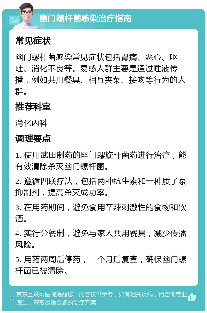 幽门螺杆菌感染治疗指南 常见症状 幽门螺杆菌感染常见症状包括胃痛、恶心、呕吐、消化不良等。易感人群主要是通过唾液传播，例如共用餐具、相互夹菜、接吻等行为的人群。 推荐科室 消化内科 调理要点 1. 使用武田制药的幽门螺旋杆菌药进行治疗，能有效清除杀灭幽门螺杆菌。 2. 遵循四联疗法，包括两种抗生素和一种质子泵抑制剂，提高杀灭成功率。 3. 在用药期间，避免食用辛辣刺激性的食物和饮酒。 4. 实行分餐制，避免与家人共用餐具，减少传播风险。 5. 用药两周后停药，一个月后复查，确保幽门螺杆菌已被清除。