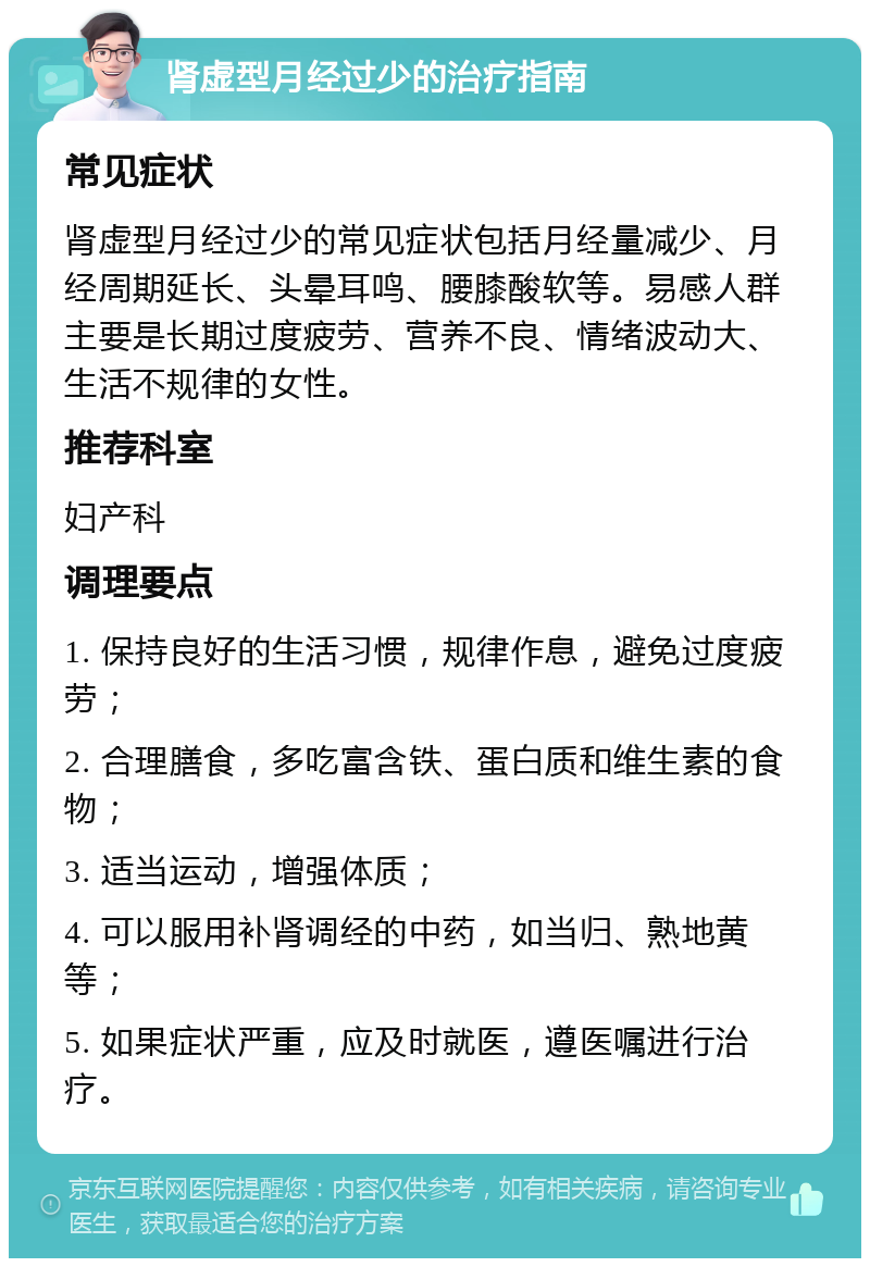 肾虚型月经过少的治疗指南 常见症状 肾虚型月经过少的常见症状包括月经量减少、月经周期延长、头晕耳鸣、腰膝酸软等。易感人群主要是长期过度疲劳、营养不良、情绪波动大、生活不规律的女性。 推荐科室 妇产科 调理要点 1. 保持良好的生活习惯，规律作息，避免过度疲劳； 2. 合理膳食，多吃富含铁、蛋白质和维生素的食物； 3. 适当运动，增强体质； 4. 可以服用补肾调经的中药，如当归、熟地黄等； 5. 如果症状严重，应及时就医，遵医嘱进行治疗。