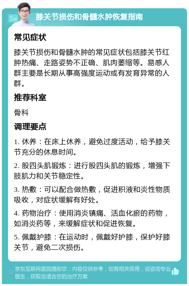 膝关节损伤和骨髓水肿恢复指南 常见症状 膝关节损伤和骨髓水肿的常见症状包括膝关节红肿热痛、走路姿势不正确、肌肉萎缩等。易感人群主要是长期从事高强度运动或有发育异常的人群。 推荐科室 骨科 调理要点 1. 休养：在床上休养，避免过度活动，给予膝关节充分的休息时间。 2. 股四头肌锻炼：进行股四头肌的锻炼，增强下肢肌力和关节稳定性。 3. 热敷：可以配合做热敷，促进积液和炎性物质吸收，对症状缓解有好处。 4. 药物治疗：使用消炎镇痛、活血化瘀的药物，如消炎药等，来缓解症状和促进恢复。 5. 佩戴护膝：在运动时，佩戴好护膝，保护好膝关节，避免二次损伤。