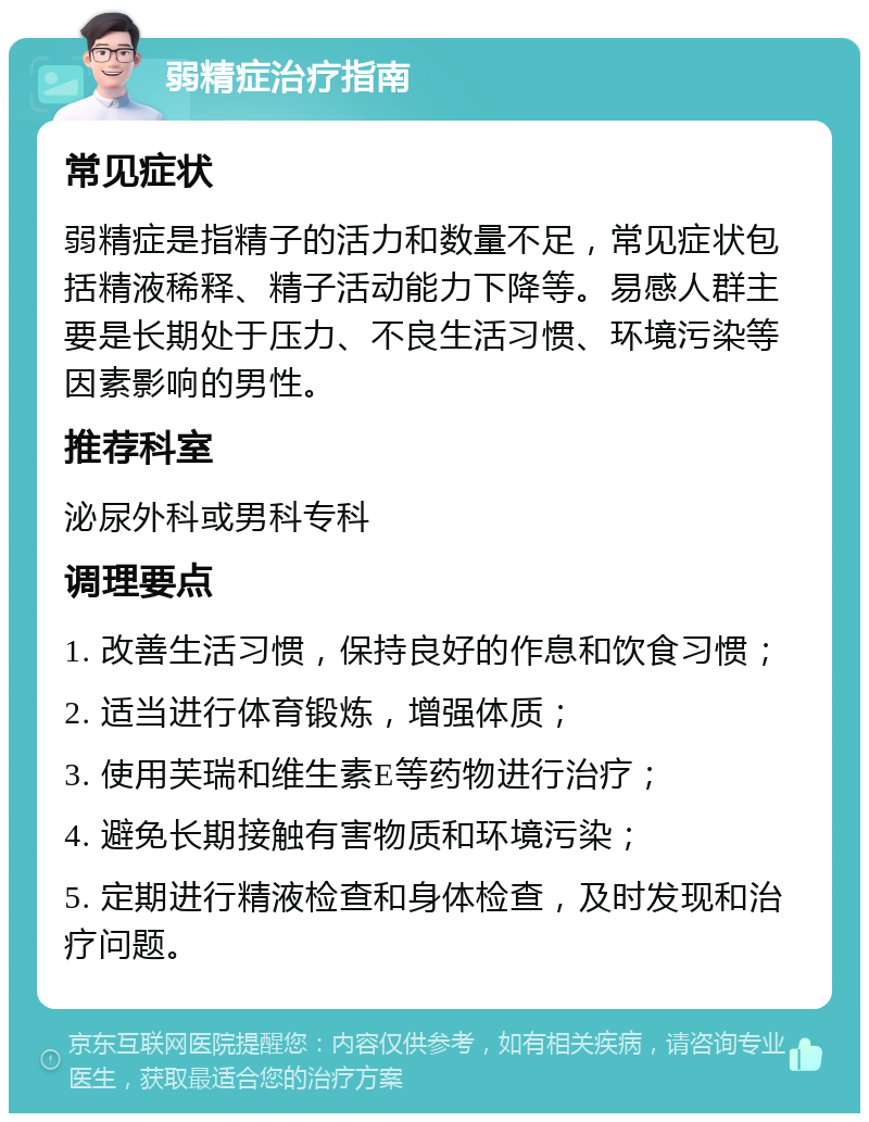 弱精症治疗指南 常见症状 弱精症是指精子的活力和数量不足，常见症状包括精液稀释、精子活动能力下降等。易感人群主要是长期处于压力、不良生活习惯、环境污染等因素影响的男性。 推荐科室 泌尿外科或男科专科 调理要点 1. 改善生活习惯，保持良好的作息和饮食习惯； 2. 适当进行体育锻炼，增强体质； 3. 使用芙瑞和维生素E等药物进行治疗； 4. 避免长期接触有害物质和环境污染； 5. 定期进行精液检查和身体检查，及时发现和治疗问题。