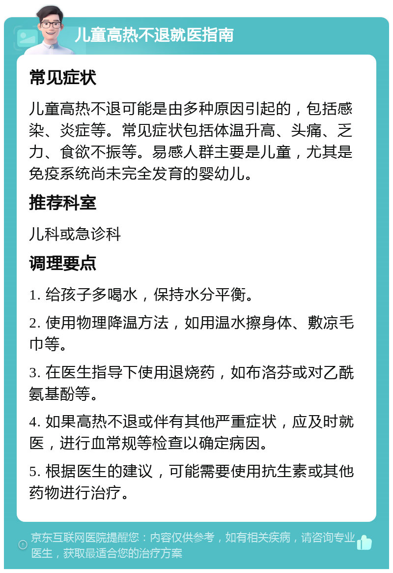 儿童高热不退就医指南 常见症状 儿童高热不退可能是由多种原因引起的，包括感染、炎症等。常见症状包括体温升高、头痛、乏力、食欲不振等。易感人群主要是儿童，尤其是免疫系统尚未完全发育的婴幼儿。 推荐科室 儿科或急诊科 调理要点 1. 给孩子多喝水，保持水分平衡。 2. 使用物理降温方法，如用温水擦身体、敷凉毛巾等。 3. 在医生指导下使用退烧药，如布洛芬或对乙酰氨基酚等。 4. 如果高热不退或伴有其他严重症状，应及时就医，进行血常规等检查以确定病因。 5. 根据医生的建议，可能需要使用抗生素或其他药物进行治疗。