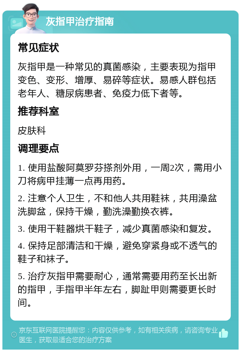 灰指甲治疗指南 常见症状 灰指甲是一种常见的真菌感染，主要表现为指甲变色、变形、增厚、易碎等症状。易感人群包括老年人、糖尿病患者、免疫力低下者等。 推荐科室 皮肤科 调理要点 1. 使用盐酸阿莫罗芬搽剂外用，一周2次，需用小刀将病甲挂薄一点再用药。 2. 注意个人卫生，不和他人共用鞋袜，共用澡盆洗脚盆，保持干燥，勤洗澡勤换衣裤。 3. 使用干鞋器烘干鞋子，减少真菌感染和复发。 4. 保持足部清洁和干燥，避免穿紧身或不透气的鞋子和袜子。 5. 治疗灰指甲需要耐心，通常需要用药至长出新的指甲，手指甲半年左右，脚趾甲则需要更长时间。