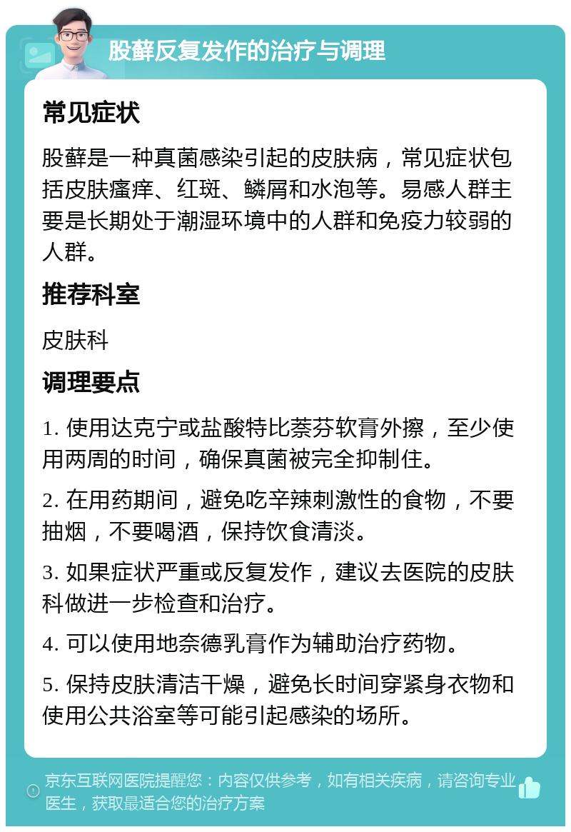 股藓反复发作的治疗与调理 常见症状 股藓是一种真菌感染引起的皮肤病，常见症状包括皮肤瘙痒、红斑、鳞屑和水泡等。易感人群主要是长期处于潮湿环境中的人群和免疫力较弱的人群。 推荐科室 皮肤科 调理要点 1. 使用达克宁或盐酸特比萘芬软膏外擦，至少使用两周的时间，确保真菌被完全抑制住。 2. 在用药期间，避免吃辛辣刺激性的食物，不要抽烟，不要喝酒，保持饮食清淡。 3. 如果症状严重或反复发作，建议去医院的皮肤科做进一步检查和治疗。 4. 可以使用地奈德乳膏作为辅助治疗药物。 5. 保持皮肤清洁干燥，避免长时间穿紧身衣物和使用公共浴室等可能引起感染的场所。