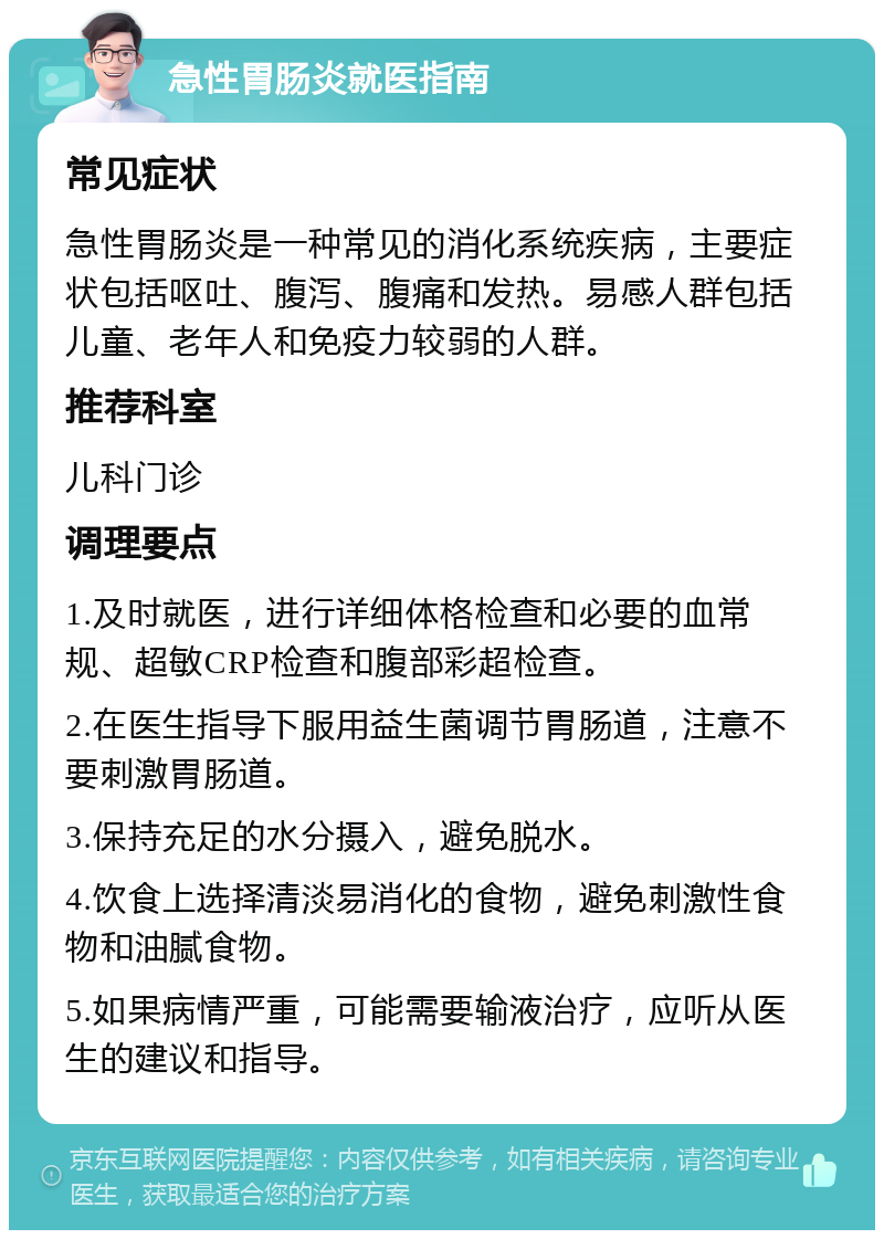 急性胃肠炎就医指南 常见症状 急性胃肠炎是一种常见的消化系统疾病，主要症状包括呕吐、腹泻、腹痛和发热。易感人群包括儿童、老年人和免疫力较弱的人群。 推荐科室 儿科门诊 调理要点 1.及时就医，进行详细体格检查和必要的血常规、超敏CRP检查和腹部彩超检查。 2.在医生指导下服用益生菌调节胃肠道，注意不要刺激胃肠道。 3.保持充足的水分摄入，避免脱水。 4.饮食上选择清淡易消化的食物，避免刺激性食物和油腻食物。 5.如果病情严重，可能需要输液治疗，应听从医生的建议和指导。