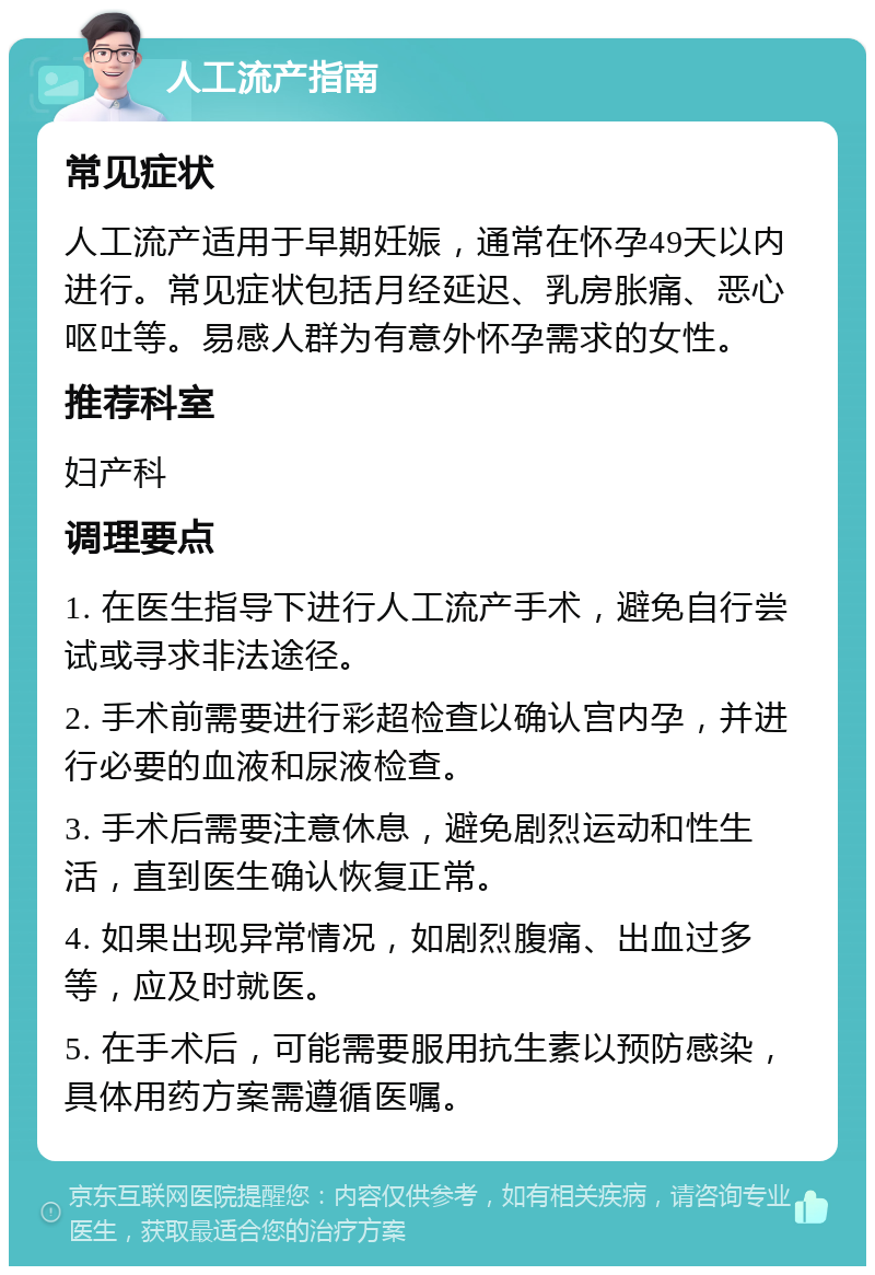 人工流产指南 常见症状 人工流产适用于早期妊娠，通常在怀孕49天以内进行。常见症状包括月经延迟、乳房胀痛、恶心呕吐等。易感人群为有意外怀孕需求的女性。 推荐科室 妇产科 调理要点 1. 在医生指导下进行人工流产手术，避免自行尝试或寻求非法途径。 2. 手术前需要进行彩超检查以确认宫内孕，并进行必要的血液和尿液检查。 3. 手术后需要注意休息，避免剧烈运动和性生活，直到医生确认恢复正常。 4. 如果出现异常情况，如剧烈腹痛、出血过多等，应及时就医。 5. 在手术后，可能需要服用抗生素以预防感染，具体用药方案需遵循医嘱。