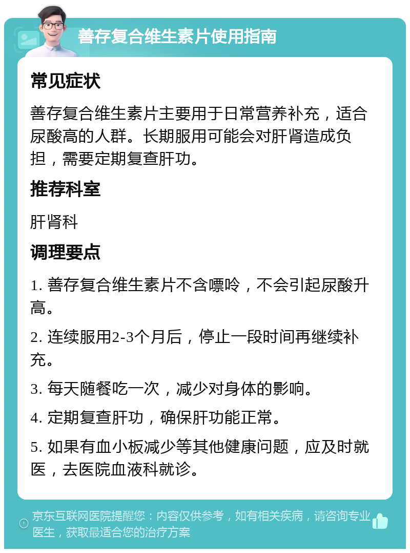 善存复合维生素片使用指南 常见症状 善存复合维生素片主要用于日常营养补充，适合尿酸高的人群。长期服用可能会对肝肾造成负担，需要定期复查肝功。 推荐科室 肝肾科 调理要点 1. 善存复合维生素片不含嘌呤，不会引起尿酸升高。 2. 连续服用2-3个月后，停止一段时间再继续补充。 3. 每天随餐吃一次，减少对身体的影响。 4. 定期复查肝功，确保肝功能正常。 5. 如果有血小板减少等其他健康问题，应及时就医，去医院血液科就诊。