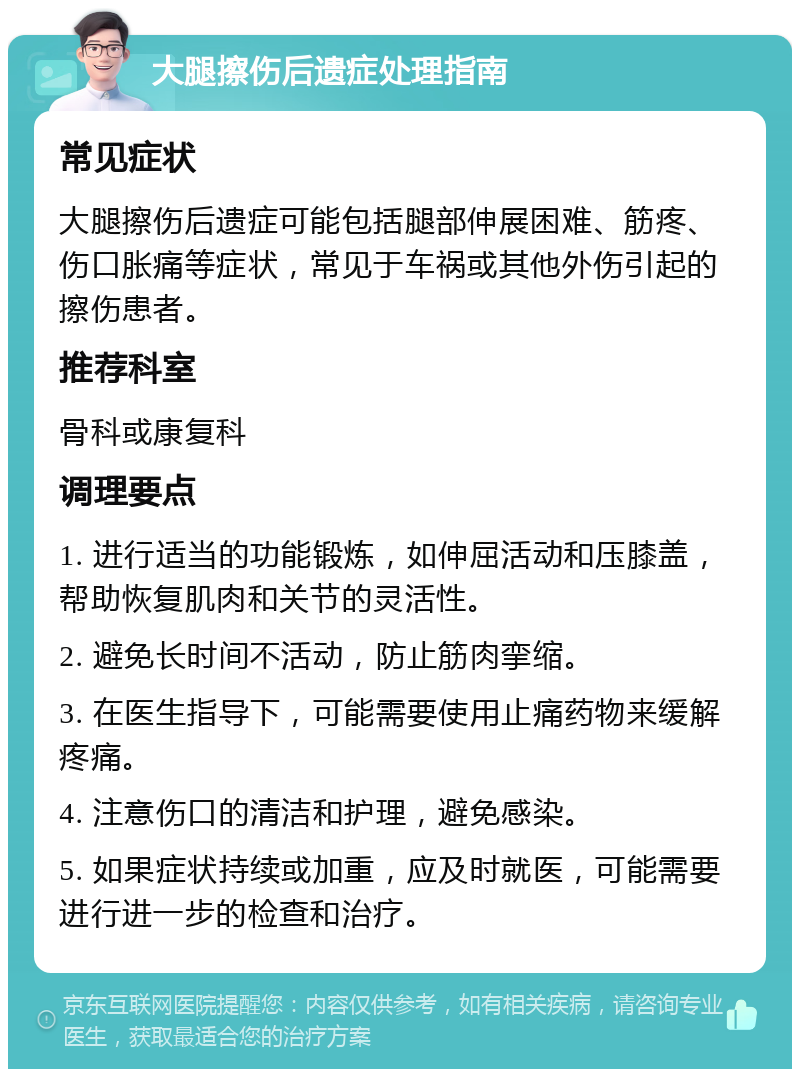 大腿擦伤后遗症处理指南 常见症状 大腿擦伤后遗症可能包括腿部伸展困难、筋疼、伤口胀痛等症状，常见于车祸或其他外伤引起的擦伤患者。 推荐科室 骨科或康复科 调理要点 1. 进行适当的功能锻炼，如伸屈活动和压膝盖，帮助恢复肌肉和关节的灵活性。 2. 避免长时间不活动，防止筋肉挛缩。 3. 在医生指导下，可能需要使用止痛药物来缓解疼痛。 4. 注意伤口的清洁和护理，避免感染。 5. 如果症状持续或加重，应及时就医，可能需要进行进一步的检查和治疗。