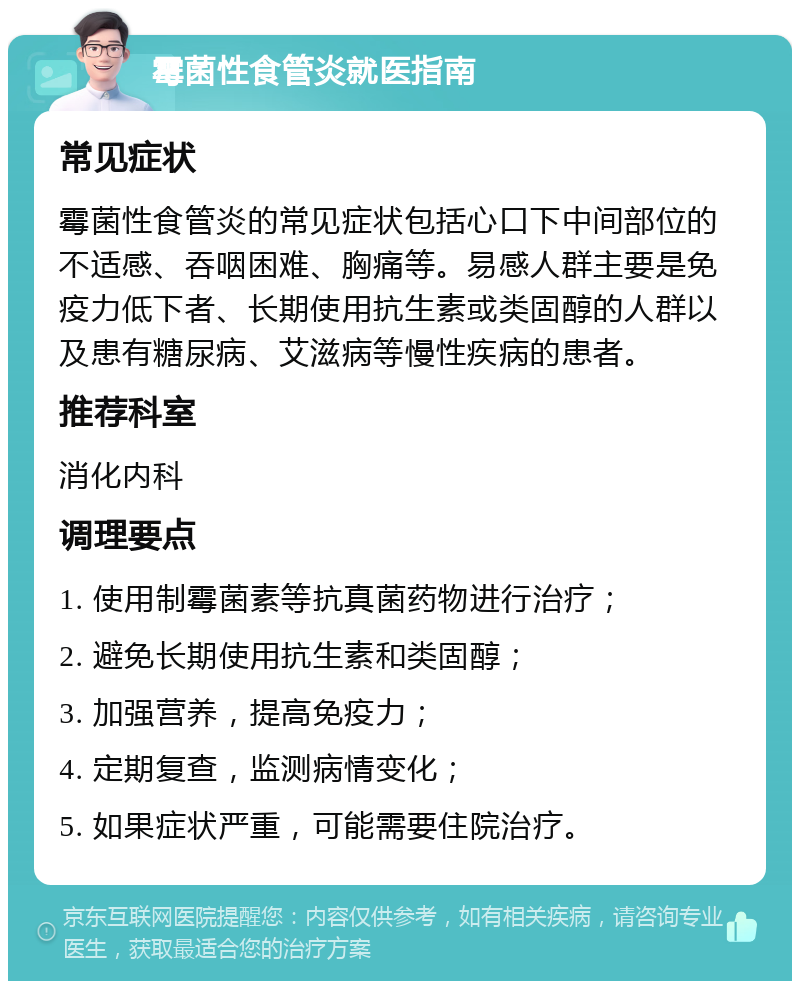 霉菌性食管炎就医指南 常见症状 霉菌性食管炎的常见症状包括心口下中间部位的不适感、吞咽困难、胸痛等。易感人群主要是免疫力低下者、长期使用抗生素或类固醇的人群以及患有糖尿病、艾滋病等慢性疾病的患者。 推荐科室 消化内科 调理要点 1. 使用制霉菌素等抗真菌药物进行治疗； 2. 避免长期使用抗生素和类固醇； 3. 加强营养，提高免疫力； 4. 定期复查，监测病情变化； 5. 如果症状严重，可能需要住院治疗。