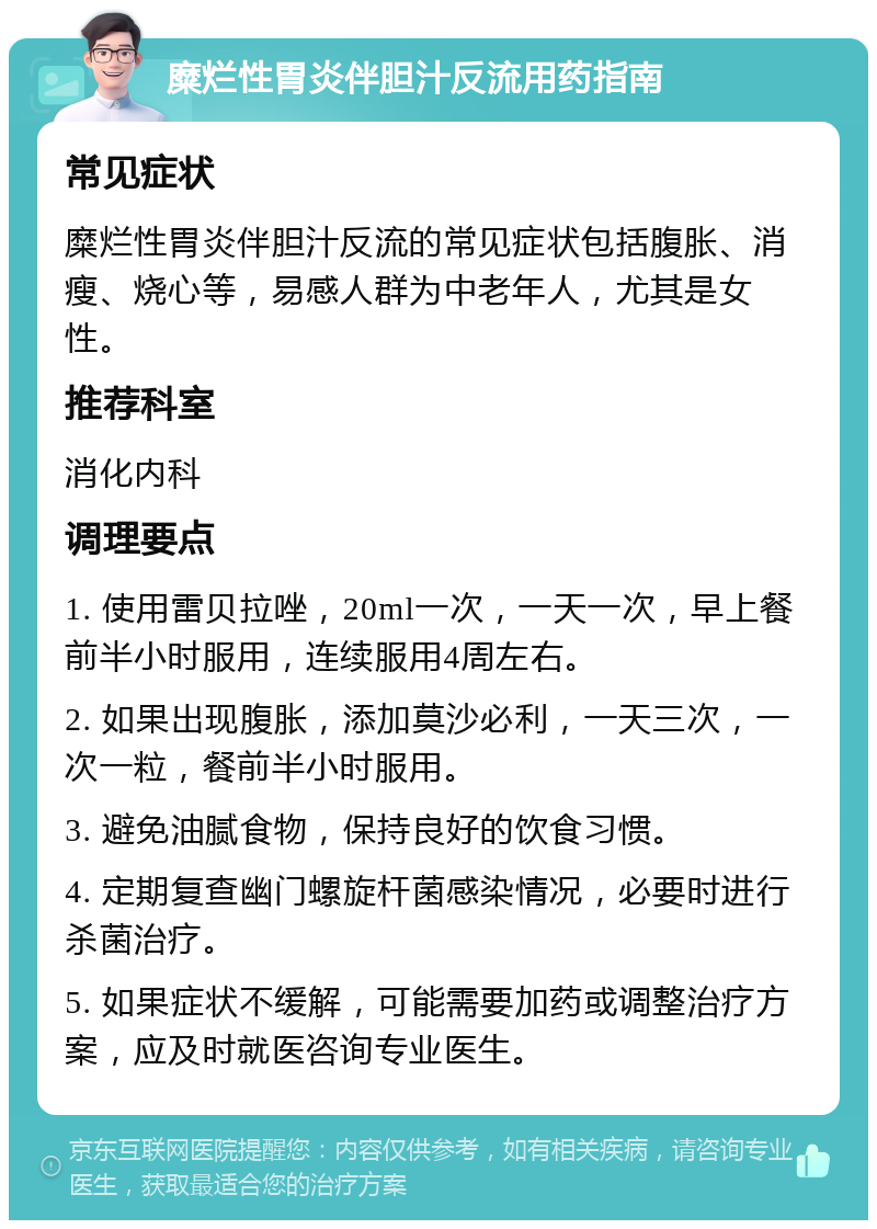 糜烂性胃炎伴胆汁反流用药指南 常见症状 糜烂性胃炎伴胆汁反流的常见症状包括腹胀、消瘦、烧心等，易感人群为中老年人，尤其是女性。 推荐科室 消化内科 调理要点 1. 使用雷贝拉唑，20ml一次，一天一次，早上餐前半小时服用，连续服用4周左右。 2. 如果出现腹胀，添加莫沙必利，一天三次，一次一粒，餐前半小时服用。 3. 避免油腻食物，保持良好的饮食习惯。 4. 定期复查幽门螺旋杆菌感染情况，必要时进行杀菌治疗。 5. 如果症状不缓解，可能需要加药或调整治疗方案，应及时就医咨询专业医生。