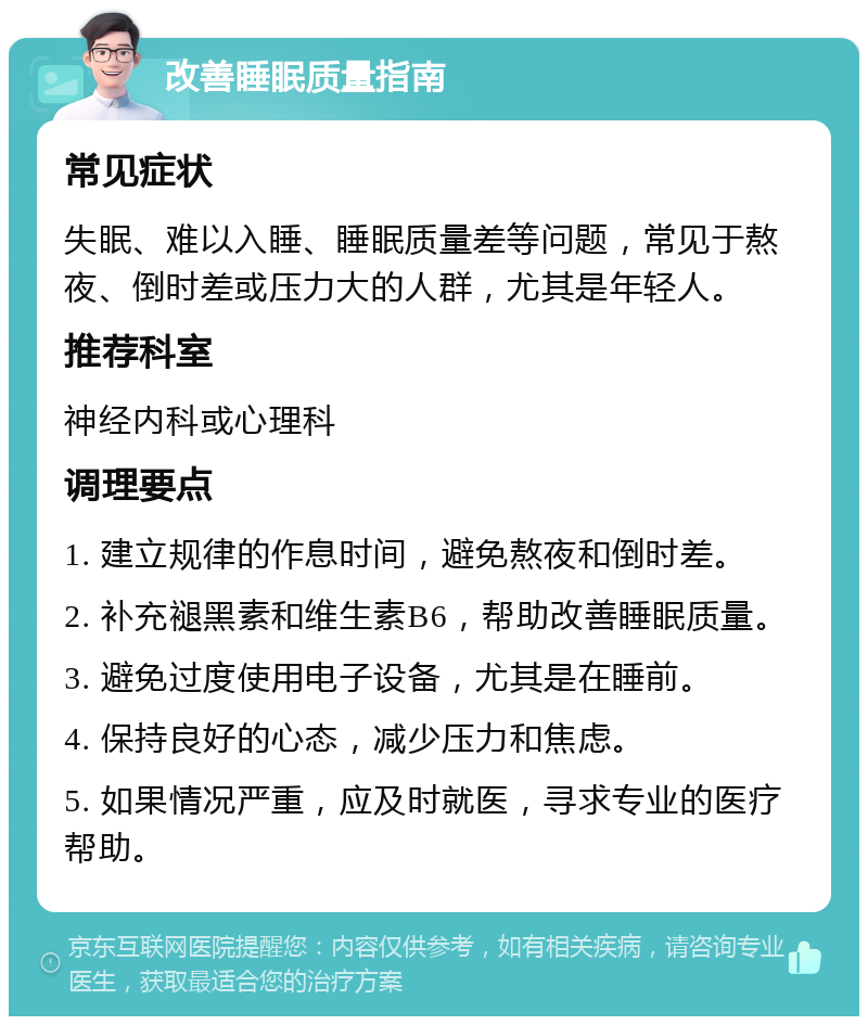 改善睡眠质量指南 常见症状 失眠、难以入睡、睡眠质量差等问题，常见于熬夜、倒时差或压力大的人群，尤其是年轻人。 推荐科室 神经内科或心理科 调理要点 1. 建立规律的作息时间，避免熬夜和倒时差。 2. 补充褪黑素和维生素B6，帮助改善睡眠质量。 3. 避免过度使用电子设备，尤其是在睡前。 4. 保持良好的心态，减少压力和焦虑。 5. 如果情况严重，应及时就医，寻求专业的医疗帮助。