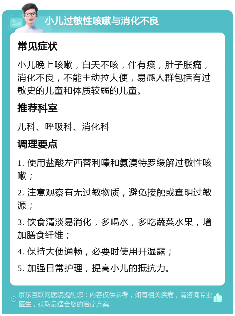 小儿过敏性咳嗽与消化不良 常见症状 小儿晚上咳嗽，白天不咳，伴有痰，肚子胀痛，消化不良，不能主动拉大便，易感人群包括有过敏史的儿童和体质较弱的儿童。 推荐科室 儿科、呼吸科、消化科 调理要点 1. 使用盐酸左西替利嗪和氨溴特罗缓解过敏性咳嗽； 2. 注意观察有无过敏物质，避免接触或查明过敏源； 3. 饮食清淡易消化，多喝水，多吃蔬菜水果，增加膳食纤维； 4. 保持大便通畅，必要时使用开湿露； 5. 加强日常护理，提高小儿的抵抗力。