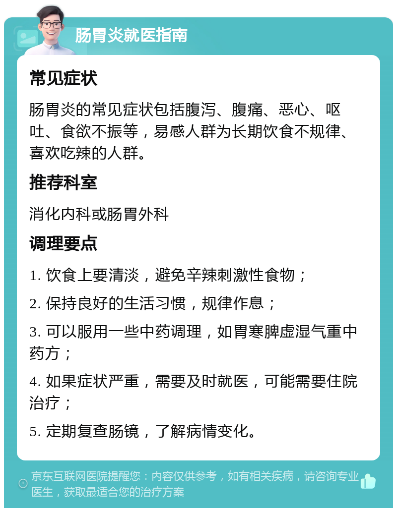 肠胃炎就医指南 常见症状 肠胃炎的常见症状包括腹泻、腹痛、恶心、呕吐、食欲不振等，易感人群为长期饮食不规律、喜欢吃辣的人群。 推荐科室 消化内科或肠胃外科 调理要点 1. 饮食上要清淡，避免辛辣刺激性食物； 2. 保持良好的生活习惯，规律作息； 3. 可以服用一些中药调理，如胃寒脾虚湿气重中药方； 4. 如果症状严重，需要及时就医，可能需要住院治疗； 5. 定期复查肠镜，了解病情变化。