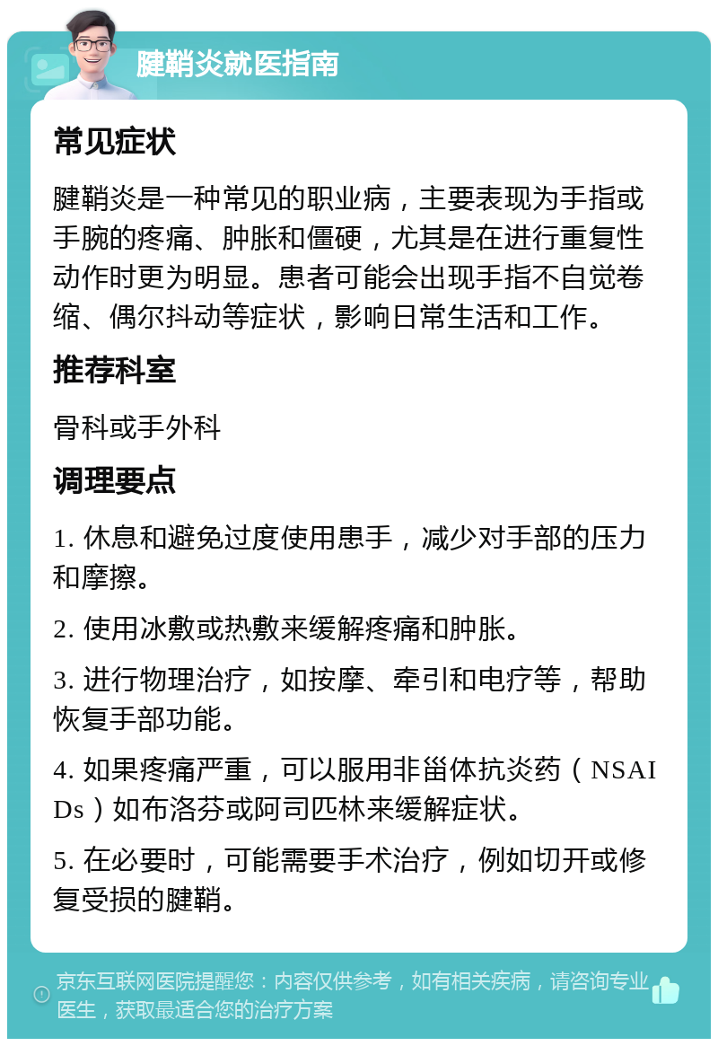 腱鞘炎就医指南 常见症状 腱鞘炎是一种常见的职业病，主要表现为手指或手腕的疼痛、肿胀和僵硬，尤其是在进行重复性动作时更为明显。患者可能会出现手指不自觉卷缩、偶尔抖动等症状，影响日常生活和工作。 推荐科室 骨科或手外科 调理要点 1. 休息和避免过度使用患手，减少对手部的压力和摩擦。 2. 使用冰敷或热敷来缓解疼痛和肿胀。 3. 进行物理治疗，如按摩、牵引和电疗等，帮助恢复手部功能。 4. 如果疼痛严重，可以服用非甾体抗炎药（NSAIDs）如布洛芬或阿司匹林来缓解症状。 5. 在必要时，可能需要手术治疗，例如切开或修复受损的腱鞘。