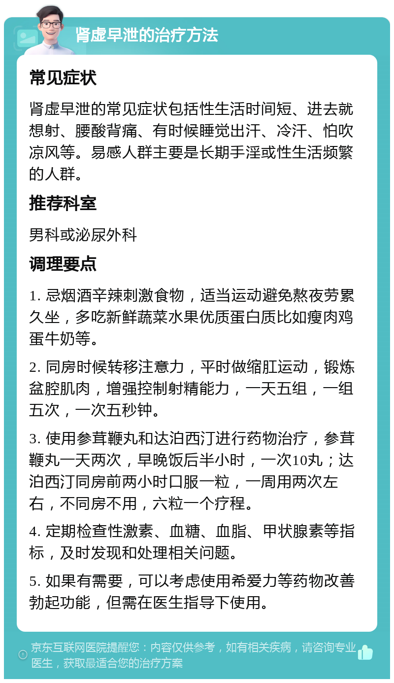 肾虚早泄的治疗方法 常见症状 肾虚早泄的常见症状包括性生活时间短、进去就想射、腰酸背痛、有时候睡觉出汗、冷汗、怕吹凉风等。易感人群主要是长期手淫或性生活频繁的人群。 推荐科室 男科或泌尿外科 调理要点 1. 忌烟酒辛辣刺激食物，适当运动避免熬夜劳累久坐，多吃新鲜蔬菜水果优质蛋白质比如瘦肉鸡蛋牛奶等。 2. 同房时候转移注意力，平时做缩肛运动，锻炼盆腔肌肉，增强控制射精能力，一天五组，一组五次，一次五秒钟。 3. 使用参茸鞭丸和达泊西汀进行药物治疗，参茸鞭丸一天两次，早晚饭后半小时，一次10丸；达泊西汀同房前两小时口服一粒，一周用两次左右，不同房不用，六粒一个疗程。 4. 定期检查性激素、血糖、血脂、甲状腺素等指标，及时发现和处理相关问题。 5. 如果有需要，可以考虑使用希爱力等药物改善勃起功能，但需在医生指导下使用。