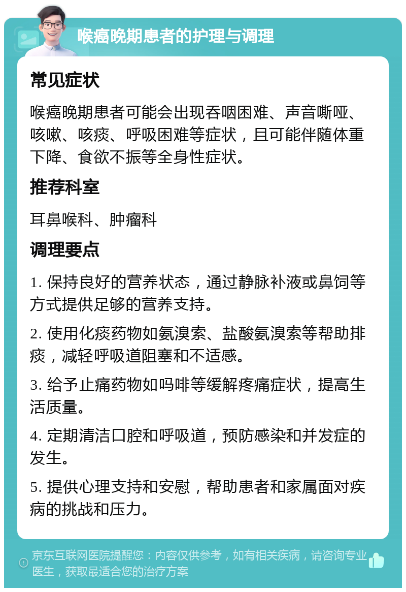 喉癌晚期患者的护理与调理 常见症状 喉癌晚期患者可能会出现吞咽困难、声音嘶哑、咳嗽、咳痰、呼吸困难等症状，且可能伴随体重下降、食欲不振等全身性症状。 推荐科室 耳鼻喉科、肿瘤科 调理要点 1. 保持良好的营养状态，通过静脉补液或鼻饲等方式提供足够的营养支持。 2. 使用化痰药物如氨溴索、盐酸氨溴索等帮助排痰，减轻呼吸道阻塞和不适感。 3. 给予止痛药物如吗啡等缓解疼痛症状，提高生活质量。 4. 定期清洁口腔和呼吸道，预防感染和并发症的发生。 5. 提供心理支持和安慰，帮助患者和家属面对疾病的挑战和压力。