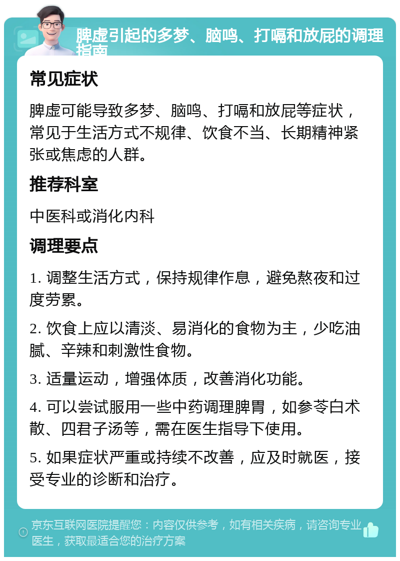 脾虚引起的多梦、脑鸣、打嗝和放屁的调理指南 常见症状 脾虚可能导致多梦、脑鸣、打嗝和放屁等症状，常见于生活方式不规律、饮食不当、长期精神紧张或焦虑的人群。 推荐科室 中医科或消化内科 调理要点 1. 调整生活方式，保持规律作息，避免熬夜和过度劳累。 2. 饮食上应以清淡、易消化的食物为主，少吃油腻、辛辣和刺激性食物。 3. 适量运动，增强体质，改善消化功能。 4. 可以尝试服用一些中药调理脾胃，如参苓白术散、四君子汤等，需在医生指导下使用。 5. 如果症状严重或持续不改善，应及时就医，接受专业的诊断和治疗。