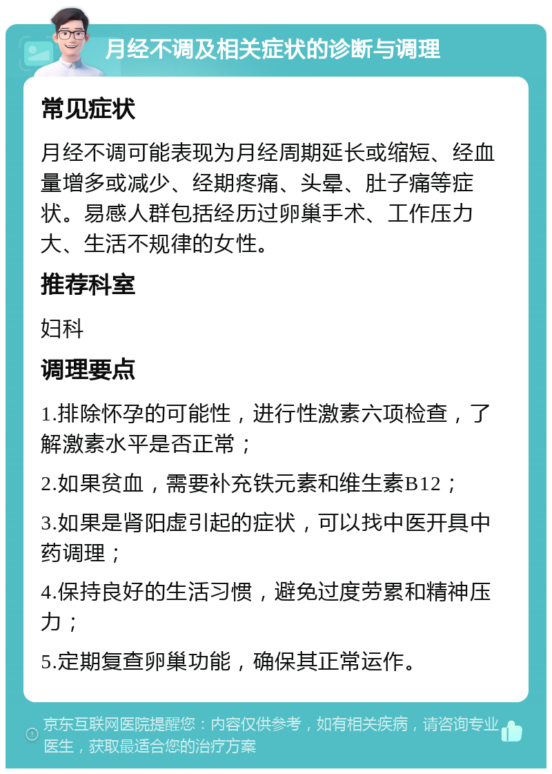 月经不调及相关症状的诊断与调理 常见症状 月经不调可能表现为月经周期延长或缩短、经血量增多或减少、经期疼痛、头晕、肚子痛等症状。易感人群包括经历过卵巢手术、工作压力大、生活不规律的女性。 推荐科室 妇科 调理要点 1.排除怀孕的可能性，进行性激素六项检查，了解激素水平是否正常； 2.如果贫血，需要补充铁元素和维生素B12； 3.如果是肾阳虚引起的症状，可以找中医开具中药调理； 4.保持良好的生活习惯，避免过度劳累和精神压力； 5.定期复查卵巢功能，确保其正常运作。