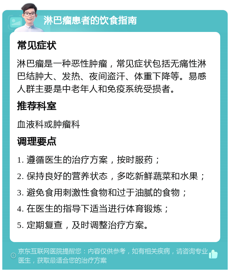 淋巴瘤患者的饮食指南 常见症状 淋巴瘤是一种恶性肿瘤，常见症状包括无痛性淋巴结肿大、发热、夜间盗汗、体重下降等。易感人群主要是中老年人和免疫系统受损者。 推荐科室 血液科或肿瘤科 调理要点 1. 遵循医生的治疗方案，按时服药； 2. 保持良好的营养状态，多吃新鲜蔬菜和水果； 3. 避免食用刺激性食物和过于油腻的食物； 4. 在医生的指导下适当进行体育锻炼； 5. 定期复查，及时调整治疗方案。