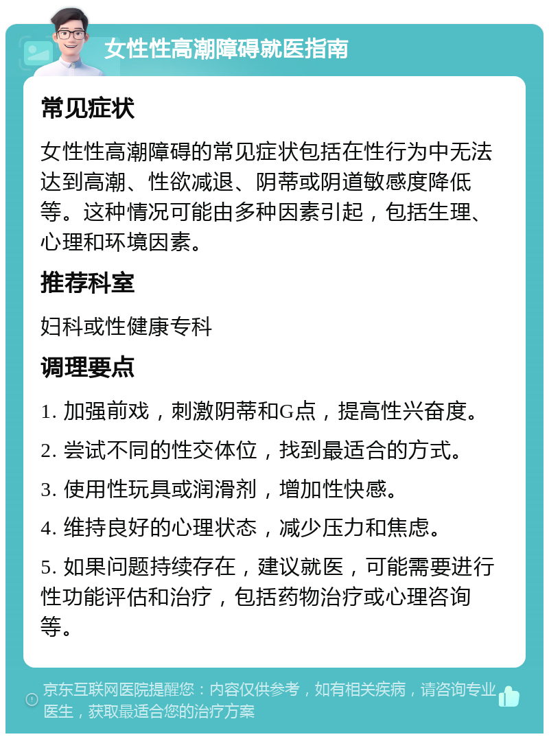 女性性高潮障碍就医指南 常见症状 女性性高潮障碍的常见症状包括在性行为中无法达到高潮、性欲减退、阴蒂或阴道敏感度降低等。这种情况可能由多种因素引起，包括生理、心理和环境因素。 推荐科室 妇科或性健康专科 调理要点 1. 加强前戏，刺激阴蒂和G点，提高性兴奋度。 2. 尝试不同的性交体位，找到最适合的方式。 3. 使用性玩具或润滑剂，增加性快感。 4. 维持良好的心理状态，减少压力和焦虑。 5. 如果问题持续存在，建议就医，可能需要进行性功能评估和治疗，包括药物治疗或心理咨询等。