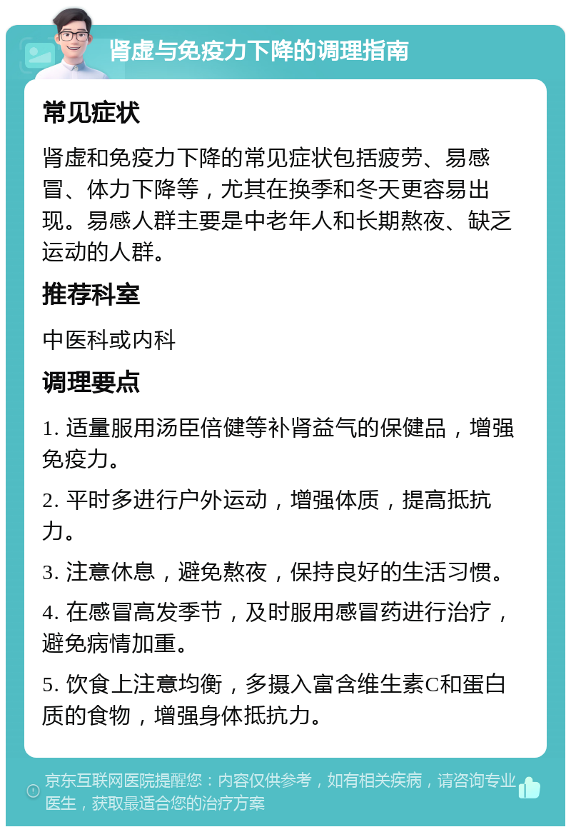 肾虚与免疫力下降的调理指南 常见症状 肾虚和免疫力下降的常见症状包括疲劳、易感冒、体力下降等，尤其在换季和冬天更容易出现。易感人群主要是中老年人和长期熬夜、缺乏运动的人群。 推荐科室 中医科或内科 调理要点 1. 适量服用汤臣倍健等补肾益气的保健品，增强免疫力。 2. 平时多进行户外运动，增强体质，提高抵抗力。 3. 注意休息，避免熬夜，保持良好的生活习惯。 4. 在感冒高发季节，及时服用感冒药进行治疗，避免病情加重。 5. 饮食上注意均衡，多摄入富含维生素C和蛋白质的食物，增强身体抵抗力。