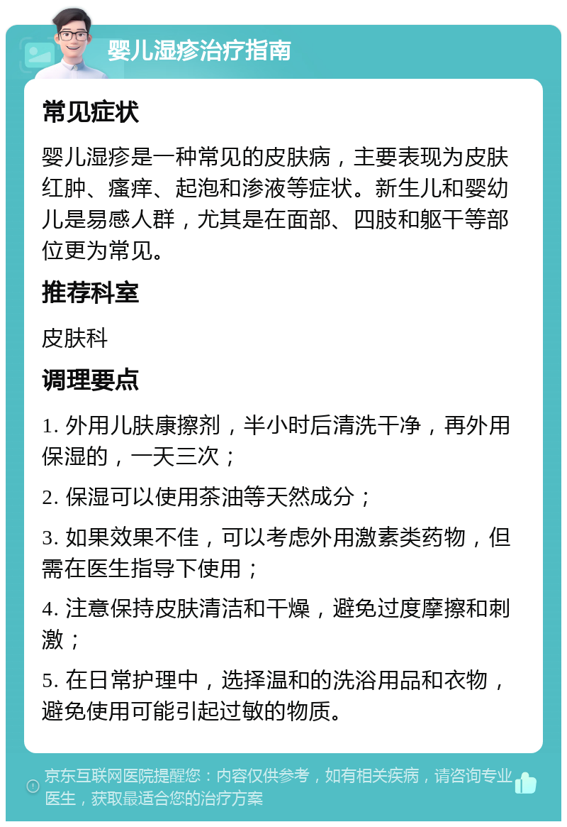 婴儿湿疹治疗指南 常见症状 婴儿湿疹是一种常见的皮肤病，主要表现为皮肤红肿、瘙痒、起泡和渗液等症状。新生儿和婴幼儿是易感人群，尤其是在面部、四肢和躯干等部位更为常见。 推荐科室 皮肤科 调理要点 1. 外用儿肤康擦剂，半小时后清洗干净，再外用保湿的，一天三次； 2. 保湿可以使用茶油等天然成分； 3. 如果效果不佳，可以考虑外用激素类药物，但需在医生指导下使用； 4. 注意保持皮肤清洁和干燥，避免过度摩擦和刺激； 5. 在日常护理中，选择温和的洗浴用品和衣物，避免使用可能引起过敏的物质。