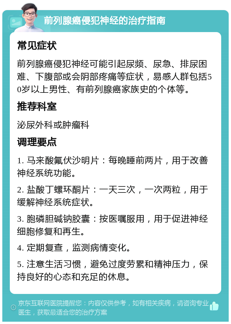 前列腺癌侵犯神经的治疗指南 常见症状 前列腺癌侵犯神经可能引起尿频、尿急、排尿困难、下腹部或会阴部疼痛等症状，易感人群包括50岁以上男性、有前列腺癌家族史的个体等。 推荐科室 泌尿外科或肿瘤科 调理要点 1. 马来酸氟伏沙明片：每晚睡前两片，用于改善神经系统功能。 2. 盐酸丁螺环酮片：一天三次，一次两粒，用于缓解神经系统症状。 3. 胞磷胆碱钠胶囊：按医嘱服用，用于促进神经细胞修复和再生。 4. 定期复查，监测病情变化。 5. 注意生活习惯，避免过度劳累和精神压力，保持良好的心态和充足的休息。