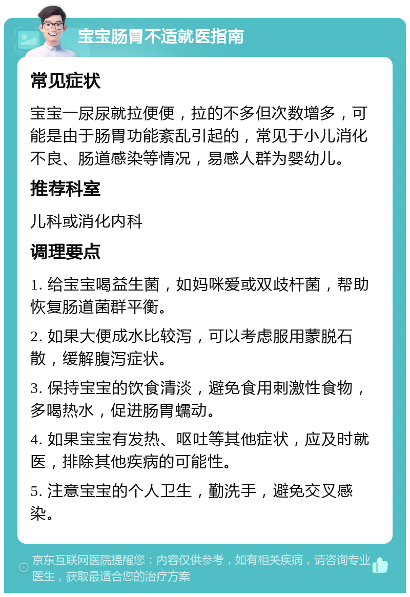 宝宝肠胃不适就医指南 常见症状 宝宝一尿尿就拉便便，拉的不多但次数增多，可能是由于肠胃功能紊乱引起的，常见于小儿消化不良、肠道感染等情况，易感人群为婴幼儿。 推荐科室 儿科或消化内科 调理要点 1. 给宝宝喝益生菌，如妈咪爱或双歧杆菌，帮助恢复肠道菌群平衡。 2. 如果大便成水比较泻，可以考虑服用蒙脱石散，缓解腹泻症状。 3. 保持宝宝的饮食清淡，避免食用刺激性食物，多喝热水，促进肠胃蠕动。 4. 如果宝宝有发热、呕吐等其他症状，应及时就医，排除其他疾病的可能性。 5. 注意宝宝的个人卫生，勤洗手，避免交叉感染。