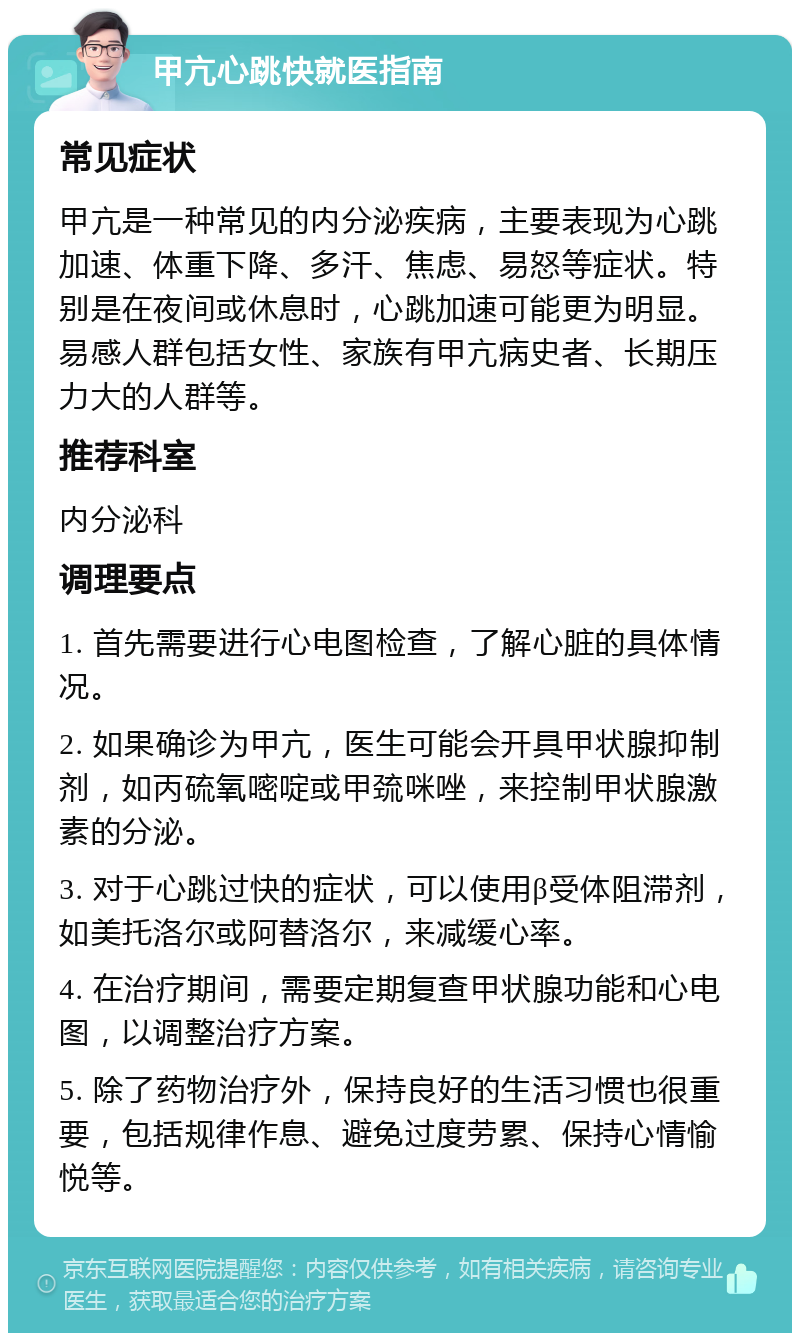 甲亢心跳快就医指南 常见症状 甲亢是一种常见的内分泌疾病，主要表现为心跳加速、体重下降、多汗、焦虑、易怒等症状。特别是在夜间或休息时，心跳加速可能更为明显。易感人群包括女性、家族有甲亢病史者、长期压力大的人群等。 推荐科室 内分泌科 调理要点 1. 首先需要进行心电图检查，了解心脏的具体情况。 2. 如果确诊为甲亢，医生可能会开具甲状腺抑制剂，如丙硫氧嘧啶或甲巯咪唑，来控制甲状腺激素的分泌。 3. 对于心跳过快的症状，可以使用β受体阻滞剂，如美托洛尔或阿替洛尔，来减缓心率。 4. 在治疗期间，需要定期复查甲状腺功能和心电图，以调整治疗方案。 5. 除了药物治疗外，保持良好的生活习惯也很重要，包括规律作息、避免过度劳累、保持心情愉悦等。