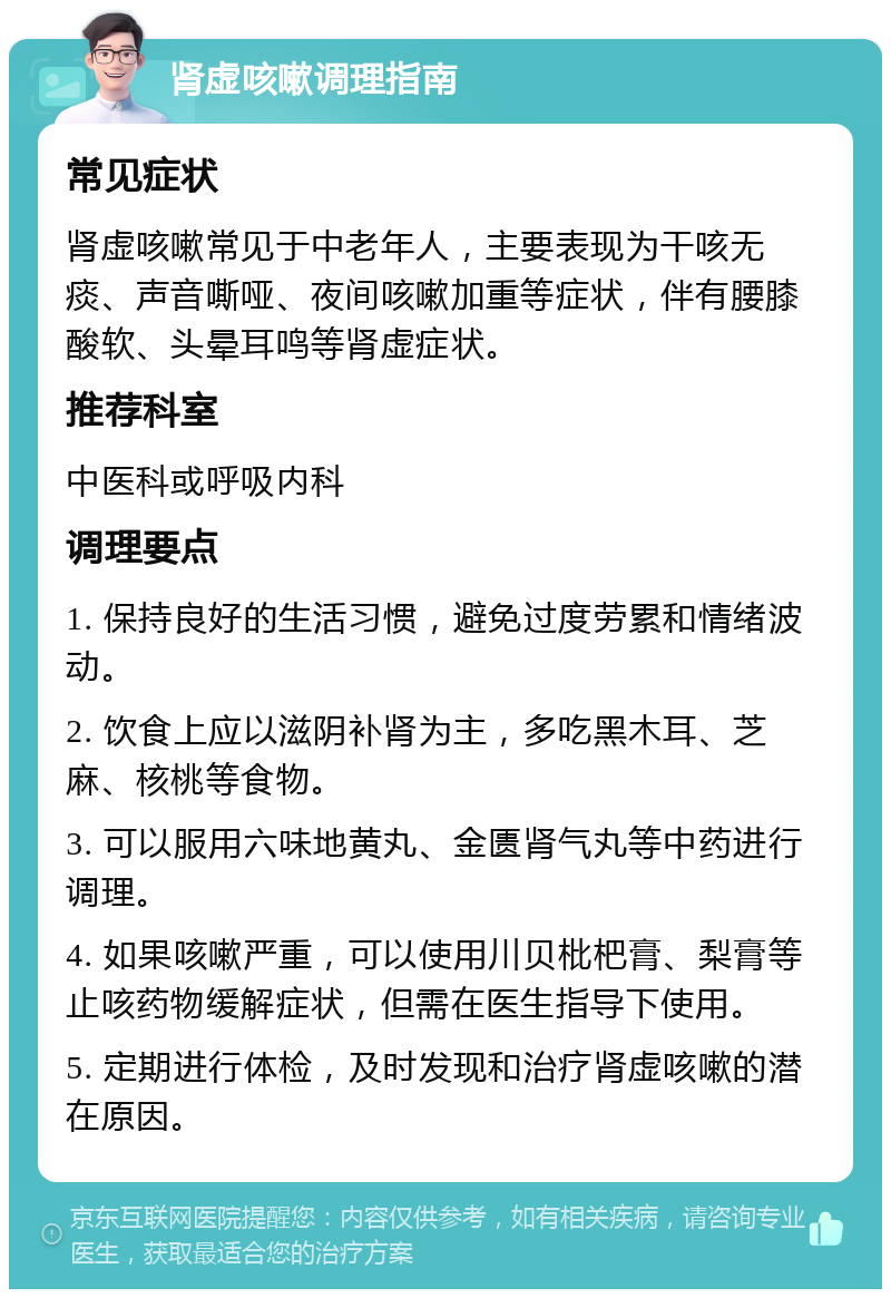 肾虚咳嗽调理指南 常见症状 肾虚咳嗽常见于中老年人，主要表现为干咳无痰、声音嘶哑、夜间咳嗽加重等症状，伴有腰膝酸软、头晕耳鸣等肾虚症状。 推荐科室 中医科或呼吸内科 调理要点 1. 保持良好的生活习惯，避免过度劳累和情绪波动。 2. 饮食上应以滋阴补肾为主，多吃黑木耳、芝麻、核桃等食物。 3. 可以服用六味地黄丸、金匮肾气丸等中药进行调理。 4. 如果咳嗽严重，可以使用川贝枇杷膏、梨膏等止咳药物缓解症状，但需在医生指导下使用。 5. 定期进行体检，及时发现和治疗肾虚咳嗽的潜在原因。