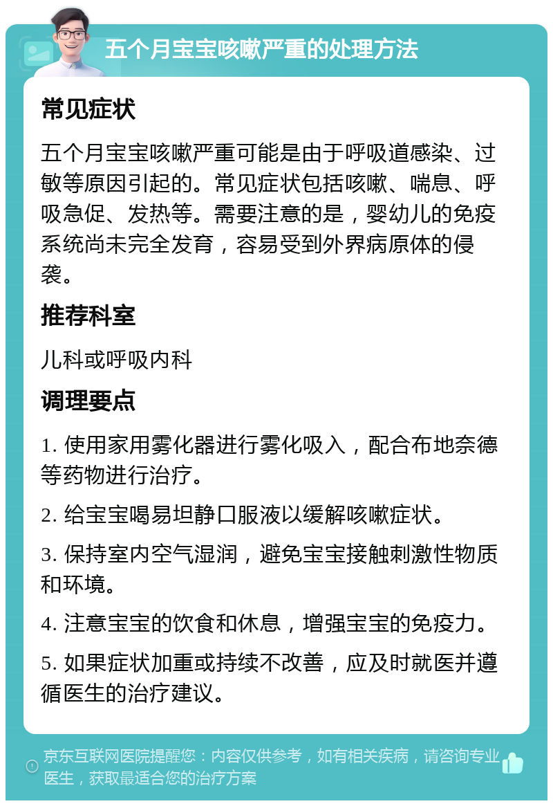 五个月宝宝咳嗽严重的处理方法 常见症状 五个月宝宝咳嗽严重可能是由于呼吸道感染、过敏等原因引起的。常见症状包括咳嗽、喘息、呼吸急促、发热等。需要注意的是，婴幼儿的免疫系统尚未完全发育，容易受到外界病原体的侵袭。 推荐科室 儿科或呼吸内科 调理要点 1. 使用家用雾化器进行雾化吸入，配合布地奈德等药物进行治疗。 2. 给宝宝喝易坦静口服液以缓解咳嗽症状。 3. 保持室内空气湿润，避免宝宝接触刺激性物质和环境。 4. 注意宝宝的饮食和休息，增强宝宝的免疫力。 5. 如果症状加重或持续不改善，应及时就医并遵循医生的治疗建议。