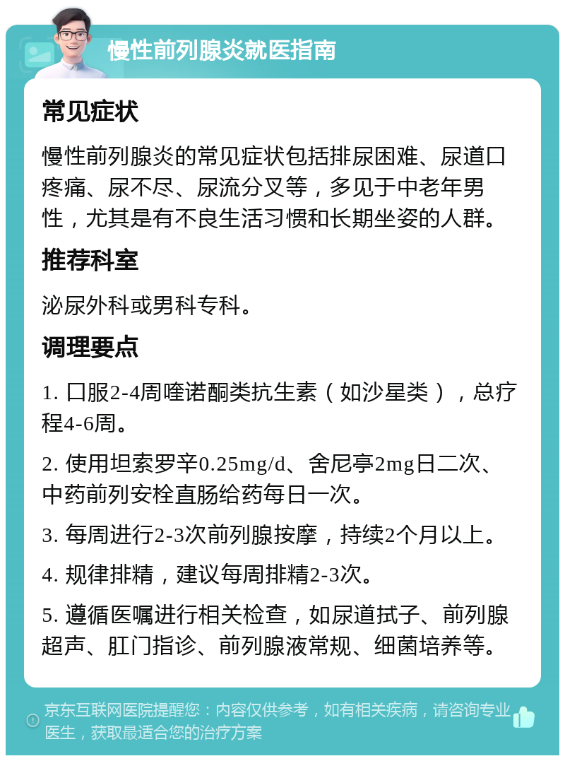 慢性前列腺炎就医指南 常见症状 慢性前列腺炎的常见症状包括排尿困难、尿道口疼痛、尿不尽、尿流分叉等，多见于中老年男性，尤其是有不良生活习惯和长期坐姿的人群。 推荐科室 泌尿外科或男科专科。 调理要点 1. 口服2-4周喹诺酮类抗生素（如沙星类），总疗程4-6周。 2. 使用坦索罗辛0.25mg/d、舍尼亭2mg日二次、中药前列安栓直肠给药每日一次。 3. 每周进行2-3次前列腺按摩，持续2个月以上。 4. 规律排精，建议每周排精2-3次。 5. 遵循医嘱进行相关检查，如尿道拭子、前列腺超声、肛门指诊、前列腺液常规、细菌培养等。