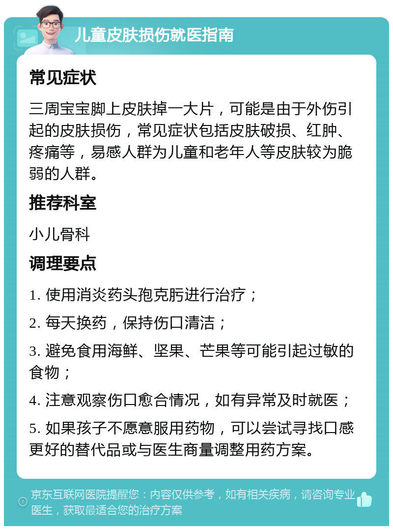 儿童皮肤损伤就医指南 常见症状 三周宝宝脚上皮肤掉一大片，可能是由于外伤引起的皮肤损伤，常见症状包括皮肤破损、红肿、疼痛等，易感人群为儿童和老年人等皮肤较为脆弱的人群。 推荐科室 小儿骨科 调理要点 1. 使用消炎药头孢克肟进行治疗； 2. 每天换药，保持伤口清洁； 3. 避免食用海鲜、坚果、芒果等可能引起过敏的食物； 4. 注意观察伤口愈合情况，如有异常及时就医； 5. 如果孩子不愿意服用药物，可以尝试寻找口感更好的替代品或与医生商量调整用药方案。