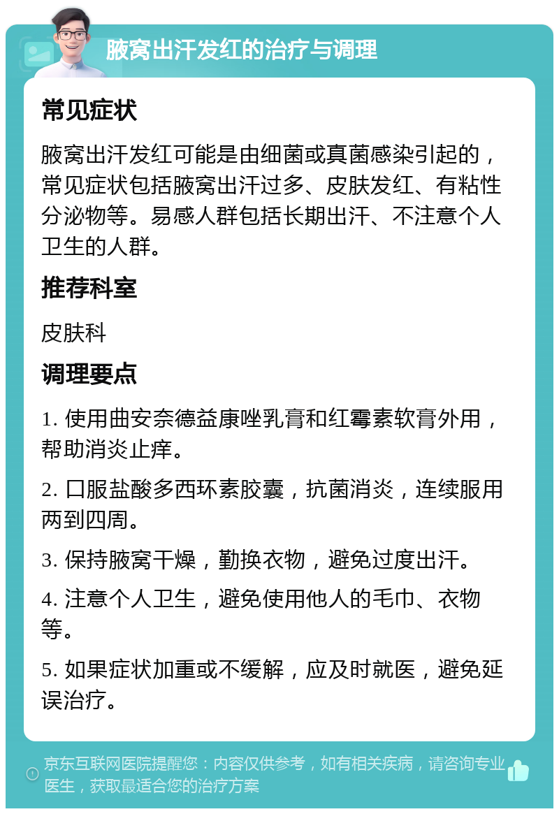 腋窝出汗发红的治疗与调理 常见症状 腋窝出汗发红可能是由细菌或真菌感染引起的，常见症状包括腋窝出汗过多、皮肤发红、有粘性分泌物等。易感人群包括长期出汗、不注意个人卫生的人群。 推荐科室 皮肤科 调理要点 1. 使用曲安奈德益康唑乳膏和红霉素软膏外用，帮助消炎止痒。 2. 口服盐酸多西环素胶囊，抗菌消炎，连续服用两到四周。 3. 保持腋窝干燥，勤换衣物，避免过度出汗。 4. 注意个人卫生，避免使用他人的毛巾、衣物等。 5. 如果症状加重或不缓解，应及时就医，避免延误治疗。