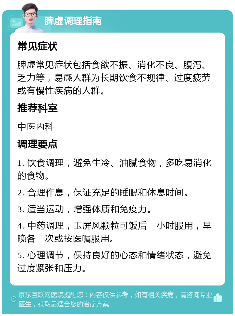 脾虚调理指南 常见症状 脾虚常见症状包括食欲不振、消化不良、腹泻、乏力等，易感人群为长期饮食不规律、过度疲劳或有慢性疾病的人群。 推荐科室 中医内科 调理要点 1. 饮食调理，避免生冷、油腻食物，多吃易消化的食物。 2. 合理作息，保证充足的睡眠和休息时间。 3. 适当运动，增强体质和免疫力。 4. 中药调理，玉屏风颗粒可饭后一小时服用，早晚各一次或按医嘱服用。 5. 心理调节，保持良好的心态和情绪状态，避免过度紧张和压力。