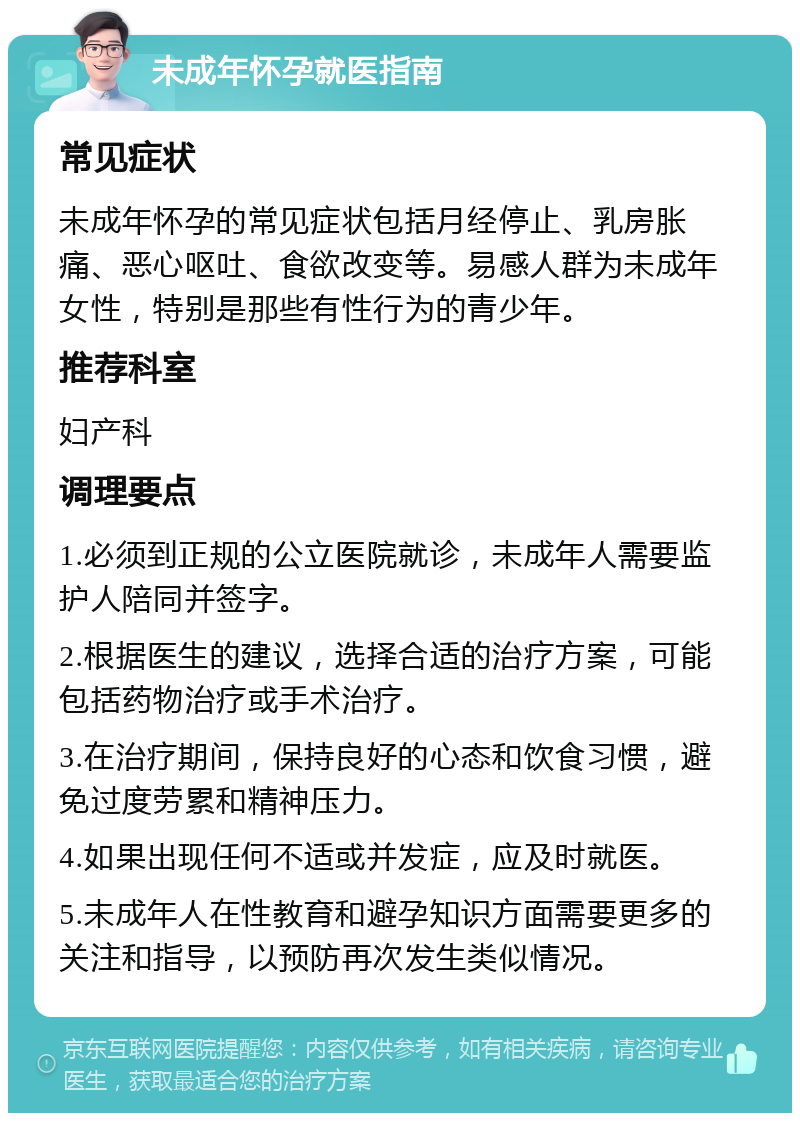 未成年怀孕就医指南 常见症状 未成年怀孕的常见症状包括月经停止、乳房胀痛、恶心呕吐、食欲改变等。易感人群为未成年女性，特别是那些有性行为的青少年。 推荐科室 妇产科 调理要点 1.必须到正规的公立医院就诊，未成年人需要监护人陪同并签字。 2.根据医生的建议，选择合适的治疗方案，可能包括药物治疗或手术治疗。 3.在治疗期间，保持良好的心态和饮食习惯，避免过度劳累和精神压力。 4.如果出现任何不适或并发症，应及时就医。 5.未成年人在性教育和避孕知识方面需要更多的关注和指导，以预防再次发生类似情况。