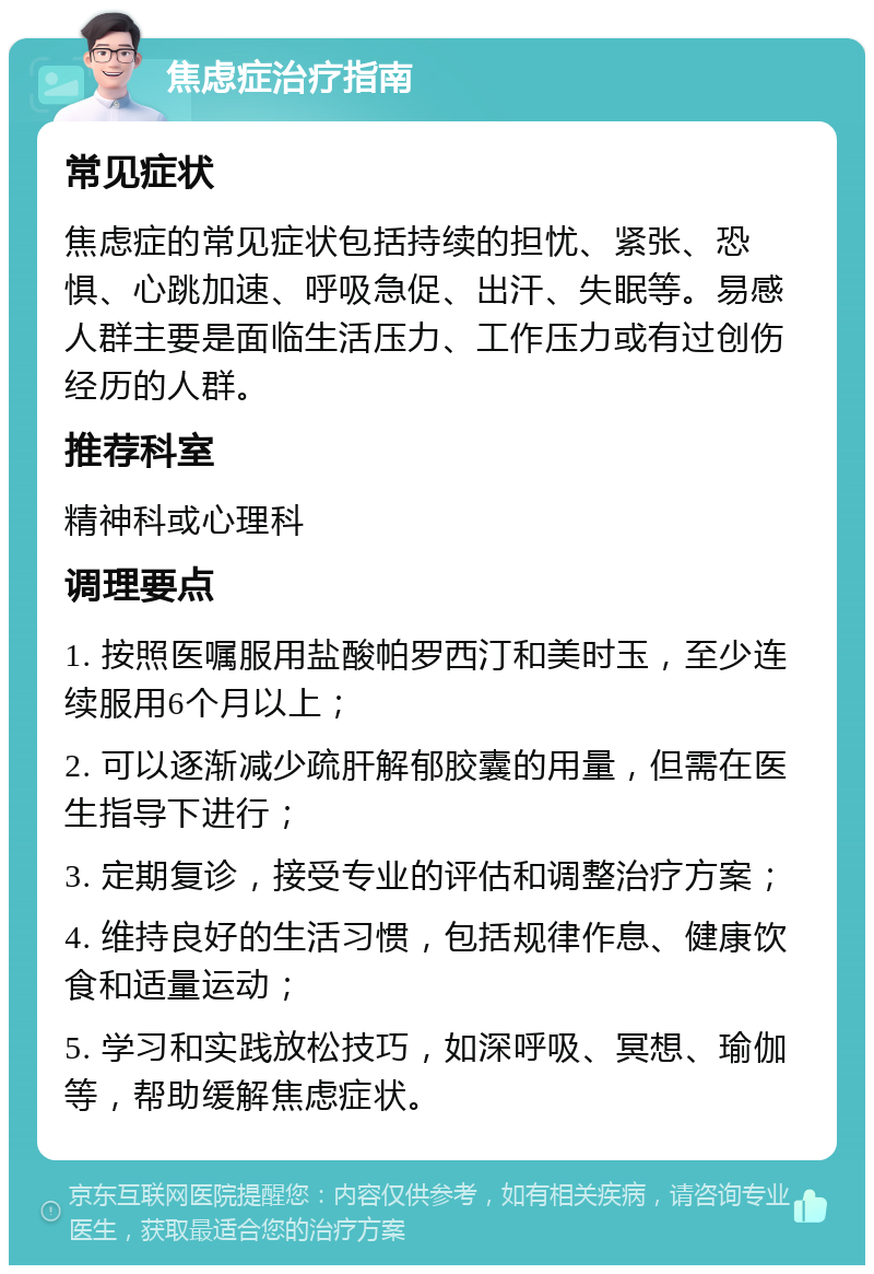 焦虑症治疗指南 常见症状 焦虑症的常见症状包括持续的担忧、紧张、恐惧、心跳加速、呼吸急促、出汗、失眠等。易感人群主要是面临生活压力、工作压力或有过创伤经历的人群。 推荐科室 精神科或心理科 调理要点 1. 按照医嘱服用盐酸帕罗西汀和美时玉，至少连续服用6个月以上； 2. 可以逐渐减少疏肝解郁胶囊的用量，但需在医生指导下进行； 3. 定期复诊，接受专业的评估和调整治疗方案； 4. 维持良好的生活习惯，包括规律作息、健康饮食和适量运动； 5. 学习和实践放松技巧，如深呼吸、冥想、瑜伽等，帮助缓解焦虑症状。