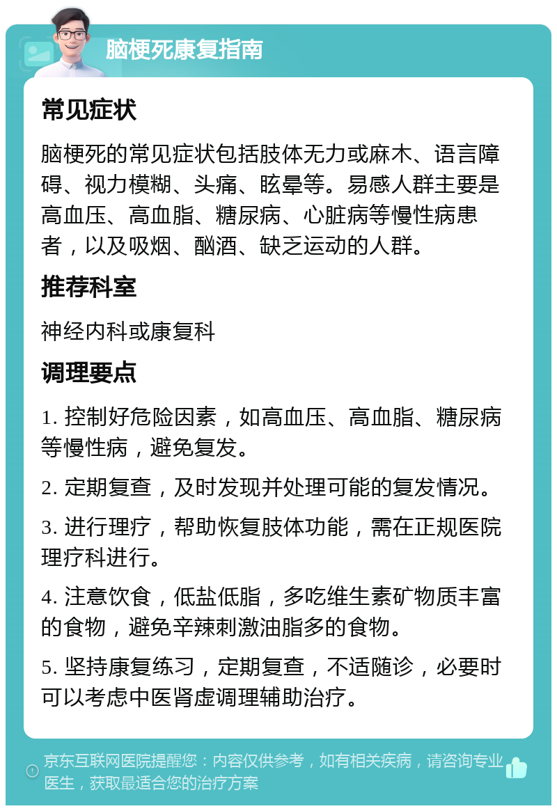 脑梗死康复指南 常见症状 脑梗死的常见症状包括肢体无力或麻木、语言障碍、视力模糊、头痛、眩晕等。易感人群主要是高血压、高血脂、糖尿病、心脏病等慢性病患者，以及吸烟、酗酒、缺乏运动的人群。 推荐科室 神经内科或康复科 调理要点 1. 控制好危险因素，如高血压、高血脂、糖尿病等慢性病，避免复发。 2. 定期复查，及时发现并处理可能的复发情况。 3. 进行理疗，帮助恢复肢体功能，需在正规医院理疗科进行。 4. 注意饮食，低盐低脂，多吃维生素矿物质丰富的食物，避免辛辣刺激油脂多的食物。 5. 坚持康复练习，定期复查，不适随诊，必要时可以考虑中医肾虚调理辅助治疗。