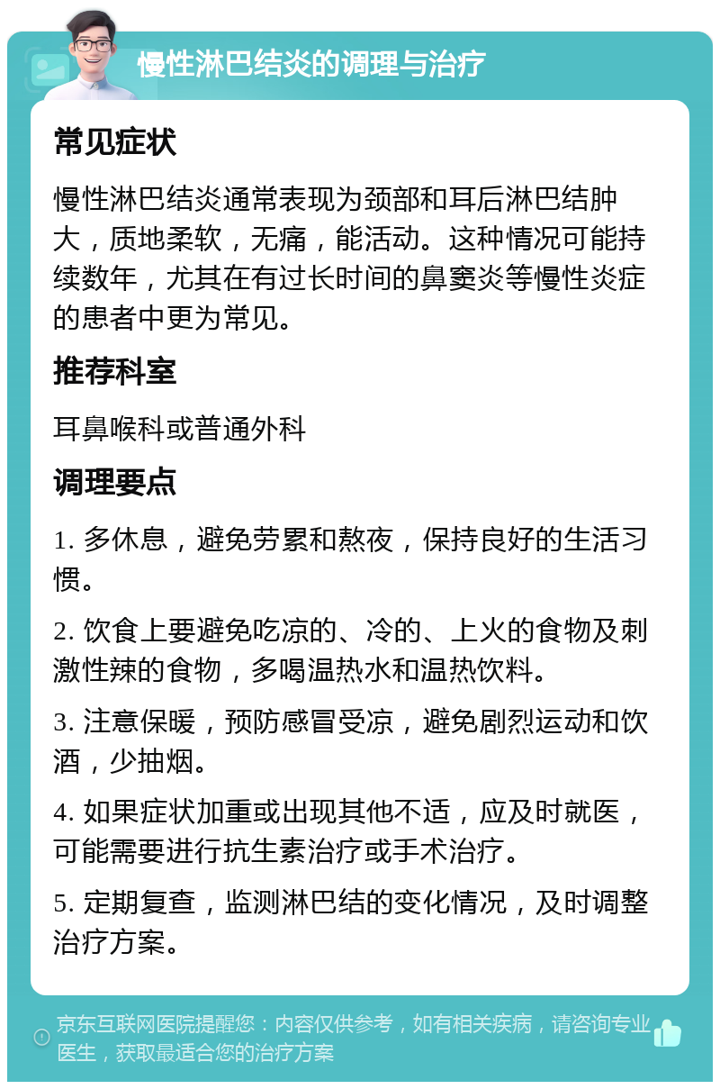 慢性淋巴结炎的调理与治疗 常见症状 慢性淋巴结炎通常表现为颈部和耳后淋巴结肿大，质地柔软，无痛，能活动。这种情况可能持续数年，尤其在有过长时间的鼻窦炎等慢性炎症的患者中更为常见。 推荐科室 耳鼻喉科或普通外科 调理要点 1. 多休息，避免劳累和熬夜，保持良好的生活习惯。 2. 饮食上要避免吃凉的、冷的、上火的食物及刺激性辣的食物，多喝温热水和温热饮料。 3. 注意保暖，预防感冒受凉，避免剧烈运动和饮酒，少抽烟。 4. 如果症状加重或出现其他不适，应及时就医，可能需要进行抗生素治疗或手术治疗。 5. 定期复查，监测淋巴结的变化情况，及时调整治疗方案。