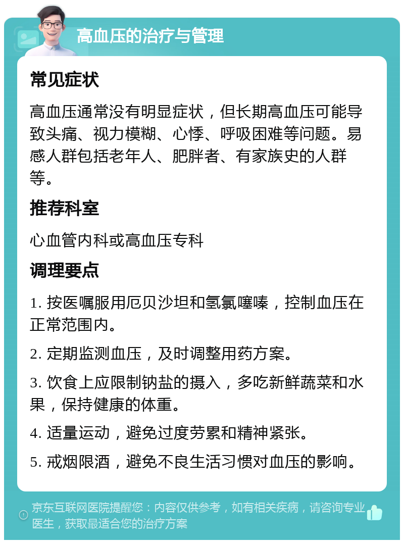 高血压的治疗与管理 常见症状 高血压通常没有明显症状，但长期高血压可能导致头痛、视力模糊、心悸、呼吸困难等问题。易感人群包括老年人、肥胖者、有家族史的人群等。 推荐科室 心血管内科或高血压专科 调理要点 1. 按医嘱服用厄贝沙坦和氢氯噻嗪，控制血压在正常范围内。 2. 定期监测血压，及时调整用药方案。 3. 饮食上应限制钠盐的摄入，多吃新鲜蔬菜和水果，保持健康的体重。 4. 适量运动，避免过度劳累和精神紧张。 5. 戒烟限酒，避免不良生活习惯对血压的影响。