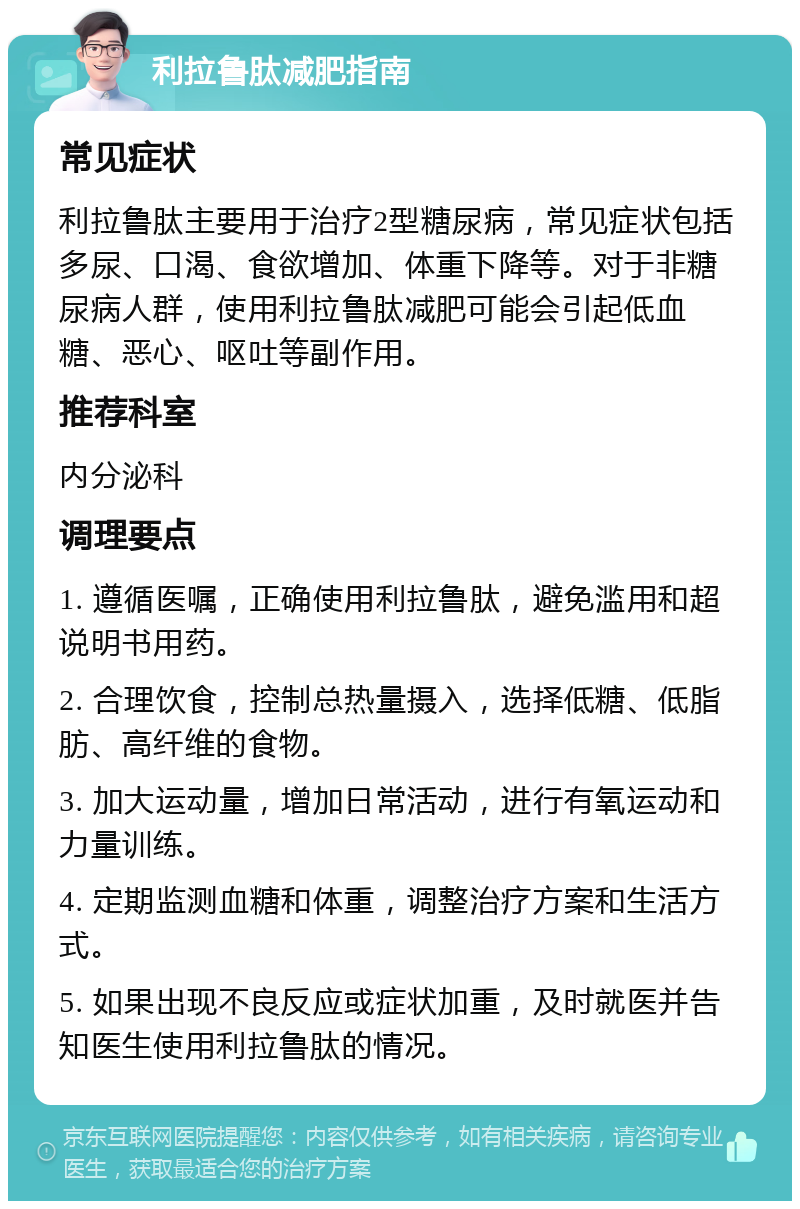 利拉鲁肽减肥指南 常见症状 利拉鲁肽主要用于治疗2型糖尿病，常见症状包括多尿、口渴、食欲增加、体重下降等。对于非糖尿病人群，使用利拉鲁肽减肥可能会引起低血糖、恶心、呕吐等副作用。 推荐科室 内分泌科 调理要点 1. 遵循医嘱，正确使用利拉鲁肽，避免滥用和超说明书用药。 2. 合理饮食，控制总热量摄入，选择低糖、低脂肪、高纤维的食物。 3. 加大运动量，增加日常活动，进行有氧运动和力量训练。 4. 定期监测血糖和体重，调整治疗方案和生活方式。 5. 如果出现不良反应或症状加重，及时就医并告知医生使用利拉鲁肽的情况。