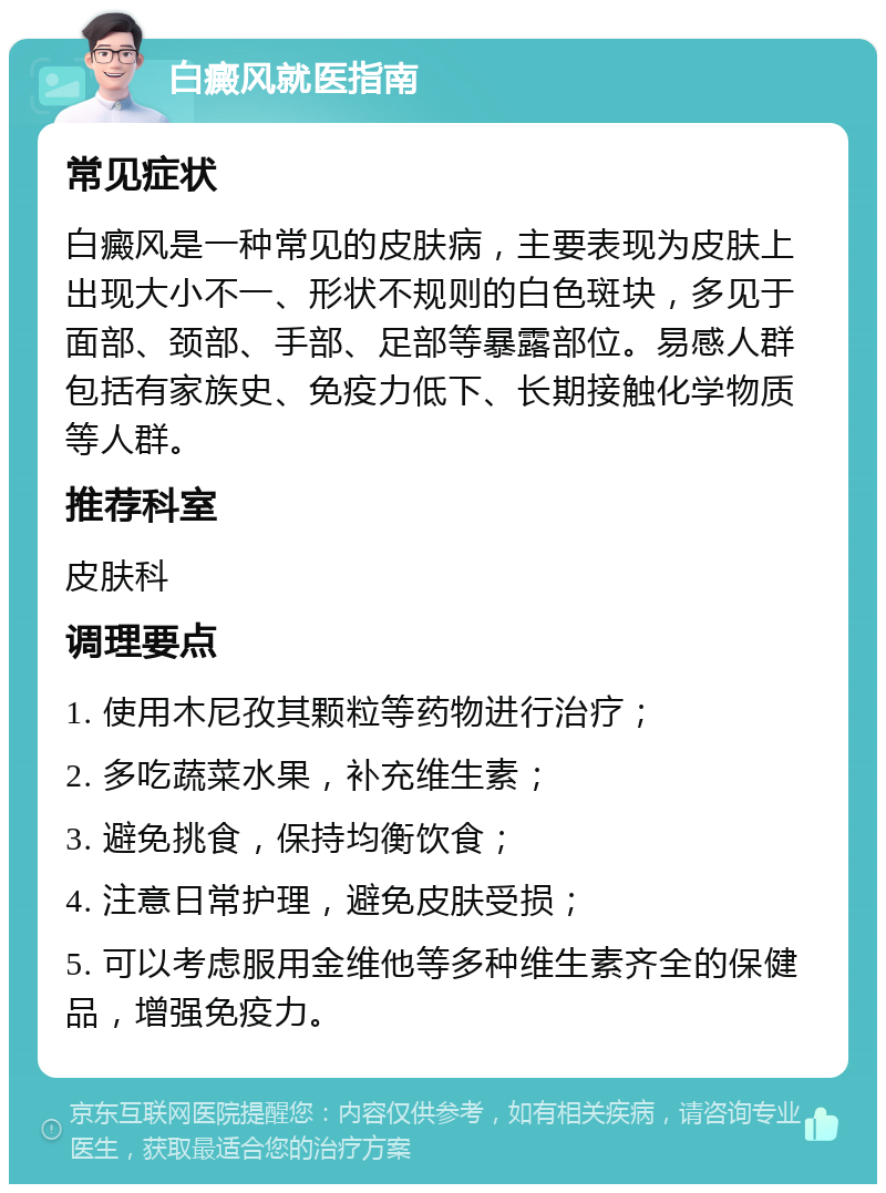 白癜风就医指南 常见症状 白癜风是一种常见的皮肤病，主要表现为皮肤上出现大小不一、形状不规则的白色斑块，多见于面部、颈部、手部、足部等暴露部位。易感人群包括有家族史、免疫力低下、长期接触化学物质等人群。 推荐科室 皮肤科 调理要点 1. 使用木尼孜其颗粒等药物进行治疗； 2. 多吃蔬菜水果，补充维生素； 3. 避免挑食，保持均衡饮食； 4. 注意日常护理，避免皮肤受损； 5. 可以考虑服用金维他等多种维生素齐全的保健品，增强免疫力。