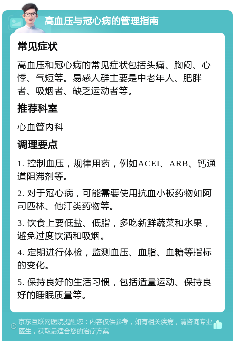 高血压与冠心病的管理指南 常见症状 高血压和冠心病的常见症状包括头痛、胸闷、心悸、气短等。易感人群主要是中老年人、肥胖者、吸烟者、缺乏运动者等。 推荐科室 心血管内科 调理要点 1. 控制血压，规律用药，例如ACEI、ARB、钙通道阻滞剂等。 2. 对于冠心病，可能需要使用抗血小板药物如阿司匹林、他汀类药物等。 3. 饮食上要低盐、低脂，多吃新鲜蔬菜和水果，避免过度饮酒和吸烟。 4. 定期进行体检，监测血压、血脂、血糖等指标的变化。 5. 保持良好的生活习惯，包括适量运动、保持良好的睡眠质量等。