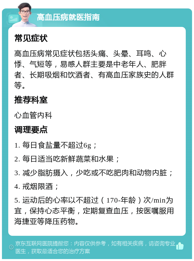 高血压病就医指南 常见症状 高血压病常见症状包括头痛、头晕、耳鸣、心悸、气短等，易感人群主要是中老年人、肥胖者、长期吸烟和饮酒者、有高血压家族史的人群等。 推荐科室 心血管内科 调理要点 1. 每日食盐量不超过6g； 2. 每日适当吃新鲜蔬菜和水果； 3. 减少脂肪摄入，少吃或不吃肥肉和动物内脏； 4. 戒烟限酒； 5. 运动后的心率以不超过（170-年龄）次/min为宜，保持心态平衡，定期复查血压，按医嘱服用海捷亚等降压药物。