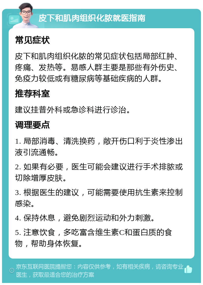 皮下和肌肉组织化脓就医指南 常见症状 皮下和肌肉组织化脓的常见症状包括局部红肿、疼痛、发热等。易感人群主要是那些有外伤史、免疫力较低或有糖尿病等基础疾病的人群。 推荐科室 建议挂普外科或急诊科进行诊治。 调理要点 1. 局部消毒、清洗换药，敞开伤口利于炎性渗出液引流通畅。 2. 如果有必要，医生可能会建议进行手术排脓或切除增厚皮肤。 3. 根据医生的建议，可能需要使用抗生素来控制感染。 4. 保持休息，避免剧烈运动和外力刺激。 5. 注意饮食，多吃富含维生素C和蛋白质的食物，帮助身体恢复。