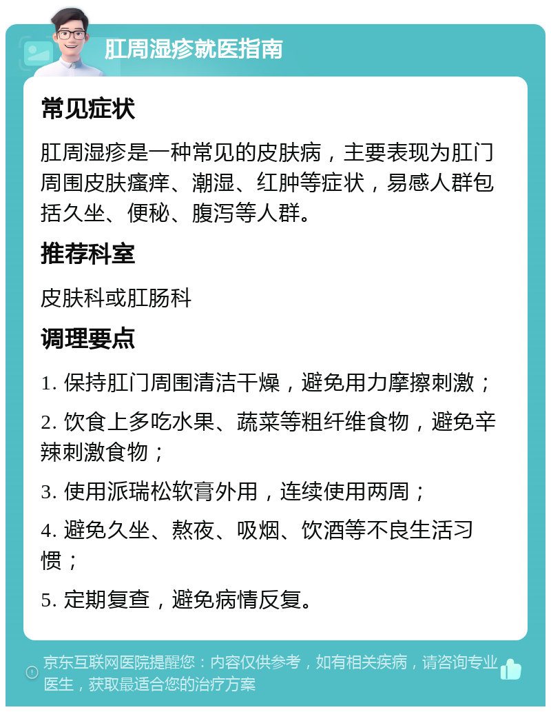 肛周湿疹就医指南 常见症状 肛周湿疹是一种常见的皮肤病，主要表现为肛门周围皮肤瘙痒、潮湿、红肿等症状，易感人群包括久坐、便秘、腹泻等人群。 推荐科室 皮肤科或肛肠科 调理要点 1. 保持肛门周围清洁干燥，避免用力摩擦刺激； 2. 饮食上多吃水果、蔬菜等粗纤维食物，避免辛辣刺激食物； 3. 使用派瑞松软膏外用，连续使用两周； 4. 避免久坐、熬夜、吸烟、饮酒等不良生活习惯； 5. 定期复查，避免病情反复。